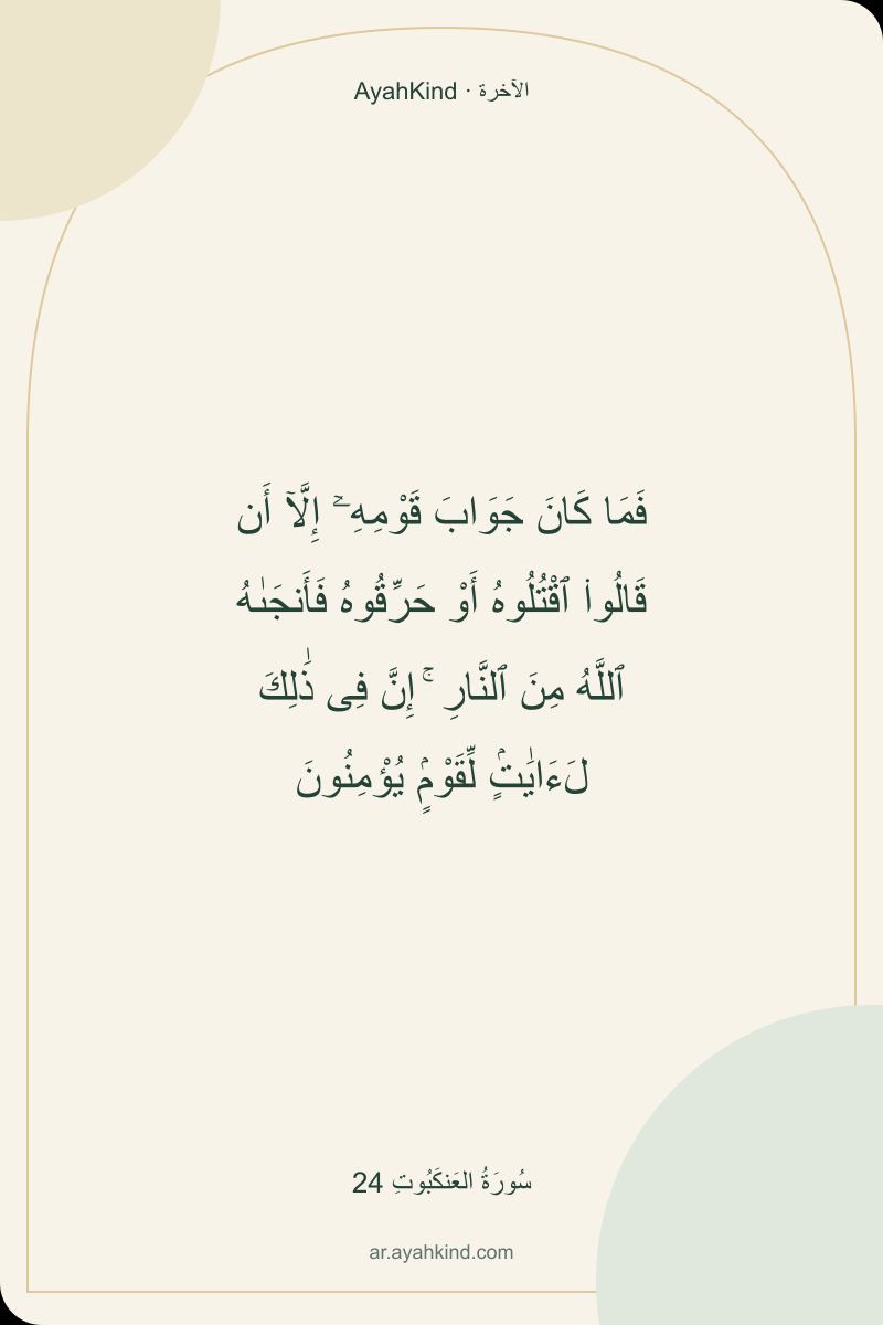 فَمَا كَانَ جَوَابَ قَوْمِهِۦٓ إِلَّآ أَن قَالُوا۟ ٱقْتُلُوهُ أَوْ حَرِّقُوهُ فَأَنجَىٰهُ ٱللَّهُ مِنَ ٱلنَّارِ ۚ إِنَّ فِى ذَٰلِكَ لَءَايَٰتٍۢ لِّقَوْمٍۢ يُؤْمِنُونَ — سُورَةُ العَنكَبُوتِ 24