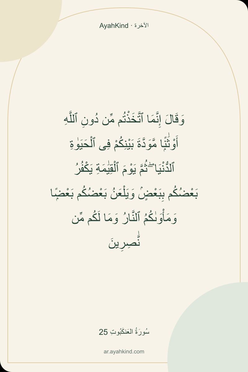 وَقَالَ إِنَّمَا ٱتَّخَذْتُم مِّن دُونِ ٱللَّهِ أَوْثَٰنًۭا مَّوَدَّةَ بَيْنِكُمْ فِى ٱلْحَيَوٰةِ ٱلدُّنْيَا ۖ ثُمَّ يَوْمَ ٱلْقِيَٰمَةِ يَكْفُرُ بَعْضُكُم بِبَعْضٍۢ وَيَلْعَنُ بَعْضُكُم بَعْضًۭا وَمَأْوَىٰكُمُ ٱلنَّارُ وَمَا لَكُم مِّن نَّٰصِرِينَ — سُورَةُ العَنكَبُوتِ 25