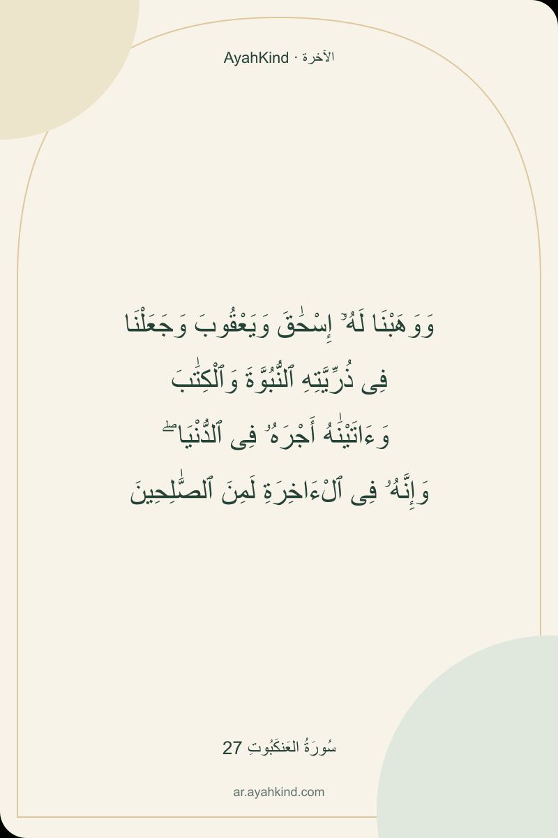 وَوَهَبْنَا لَهُۥٓ إِسْحَٰقَ وَيَعْقُوبَ وَجَعَلْنَا فِى ذُرِّيَّتِهِ ٱلنُّبُوَّةَ وَٱلْكِتَٰبَ وَءَاتَيْنَٰهُ أَجْرَهُۥ فِى ٱلدُّنْيَا ۖ وَإِنَّهُۥ فِى ٱلْءَاخِرَةِ لَمِنَ ٱلصَّٰلِحِينَ — سُورَةُ العَنكَبُوتِ 27