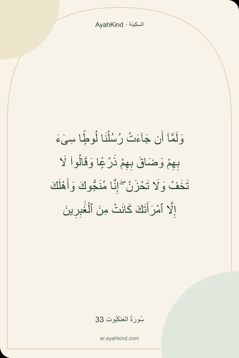 وَلَمَّآ أَن جَآءَتْ رُسُلُنَا لُوطًۭا سِىٓءَ بِهِمْ وَضَاقَ بِهِمْ ذَرْعًۭا وَقَالُوا۟ لَا تَخَفْ وَلَا تَحْزَنْ ۖ إِنَّا مُنَجُّوكَ وَأَهْلَكَ إِلَّا ٱمْرَأَتَكَ كَانَتْ مِنَ ٱلْغَٰبِرِينَ — سُورَةُ العَنكَبُوتِ 33