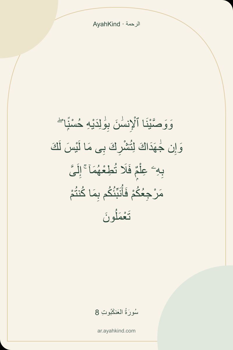 وَوَصَّيْنَا ٱلْإِنسَٰنَ بِوَٰلِدَيْهِ حُسْنًۭا ۖ وَإِن جَٰهَدَاكَ لِتُشْرِكَ بِى مَا لَيْسَ لَكَ بِهِۦ عِلْمٌۭ فَلَا تُطِعْهُمَآ ۚ إِلَىَّ مَرْجِعُكُمْ فَأُنَبِّئُكُم بِمَا كُنتُمْ تَعْمَلُونَ — سُورَةُ العَنكَبُوتِ 8