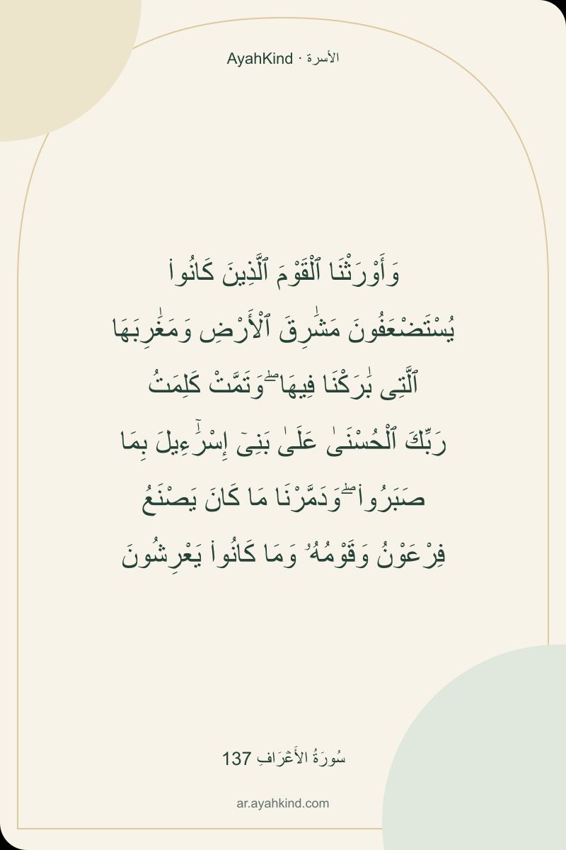 وَأَوْرَثْنَا ٱلْقَوْمَ ٱلَّذِينَ كَانُوا۟ يُسْتَضْعَفُونَ مَشَٰرِقَ ٱلْأَرْضِ وَمَغَٰرِبَهَا ٱلَّتِى بَٰرَكْنَا فِيهَا ۖ وَتَمَّتْ كَلِمَتُ رَبِّكَ ٱلْحُسْنَىٰ عَلَىٰ بَنِىٓ إِسْرَٰٓءِيلَ بِمَا صَبَرُوا۟ ۖ وَدَمَّرْنَا مَا كَانَ يَصْنَعُ فِرْعَوْنُ وَقَوْمُهُۥ وَمَا كَانُوا۟ يَعْرِشُونَ — سُورَةُ الأَعۡرَافِ 137