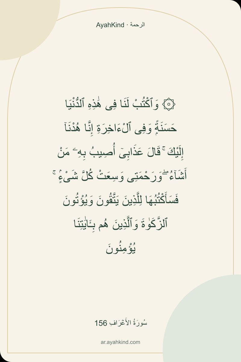 ۞ وَٱكْتُبْ لَنَا فِى هَٰذِهِ ٱلدُّنْيَا حَسَنَةًۭ وَفِى ٱلْءَاخِرَةِ إِنَّا هُدْنَآ إِلَيْكَ ۚ قَالَ عَذَابِىٓ أُصِيبُ بِهِۦ مَنْ أَشَآءُ ۖ وَرَحْمَتِى وَسِعَتْ كُلَّ شَىْءٍۢ ۚ فَسَأَكْتُبُهَا لِلَّذِينَ يَتَّقُونَ وَيُؤْتُونَ ٱلزَّكَوٰةَ وَٱلَّذِينَ هُم بِـَٔايَٰتِنَا يُؤْمِنُونَ — سُورَةُ الأَعۡرَافِ 156