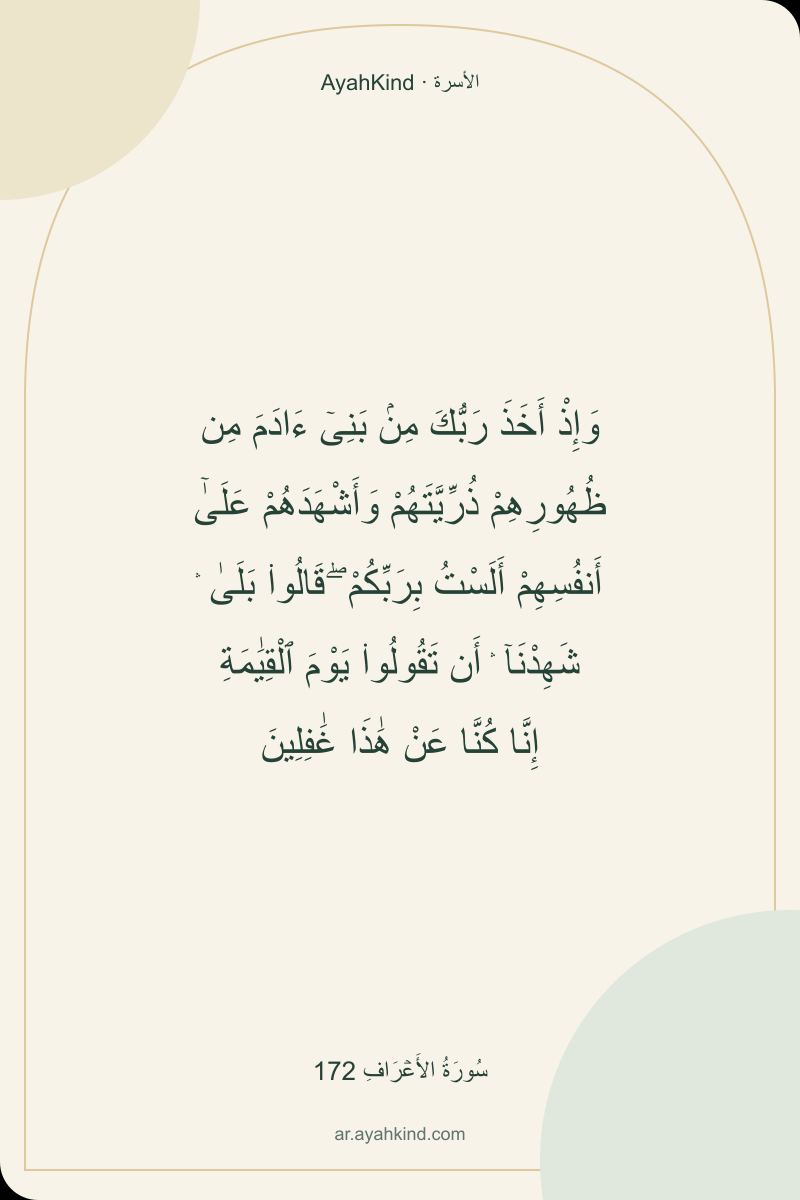 وَإِذْ أَخَذَ رَبُّكَ مِنۢ بَنِىٓ ءَادَمَ مِن ظُهُورِهِمْ ذُرِّيَّتَهُمْ وَأَشْهَدَهُمْ عَلَىٰٓ أَنفُسِهِمْ أَلَسْتُ بِرَبِّكُمْ ۖ قَالُوا۟ بَلَىٰ ۛ شَهِدْنَآ ۛ أَن تَقُولُوا۟ يَوْمَ ٱلْقِيَٰمَةِ إِنَّا كُنَّا عَنْ هَٰذَا غَٰفِلِينَ — سُورَةُ الأَعۡرَافِ 172