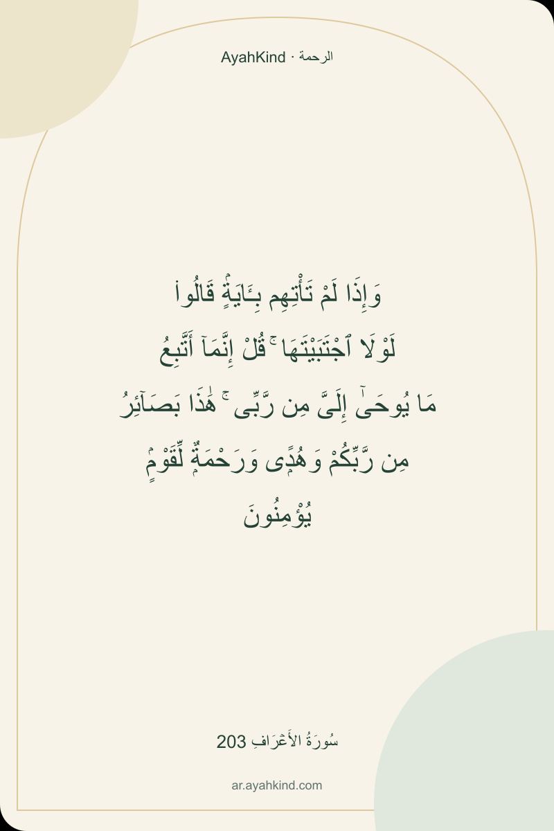 وَإِذَا لَمْ تَأْتِهِم بِـَٔايَةٍۢ قَالُوا۟ لَوْلَا ٱجْتَبَيْتَهَا ۚ قُلْ إِنَّمَآ أَتَّبِعُ مَا يُوحَىٰٓ إِلَىَّ مِن رَّبِّى ۚ هَٰذَا بَصَآئِرُ مِن رَّبِّكُمْ وَهُدًۭى وَرَحْمَةٌۭ لِّقَوْمٍۢ يُؤْمِنُونَ — سُورَةُ الأَعۡرَافِ 203
