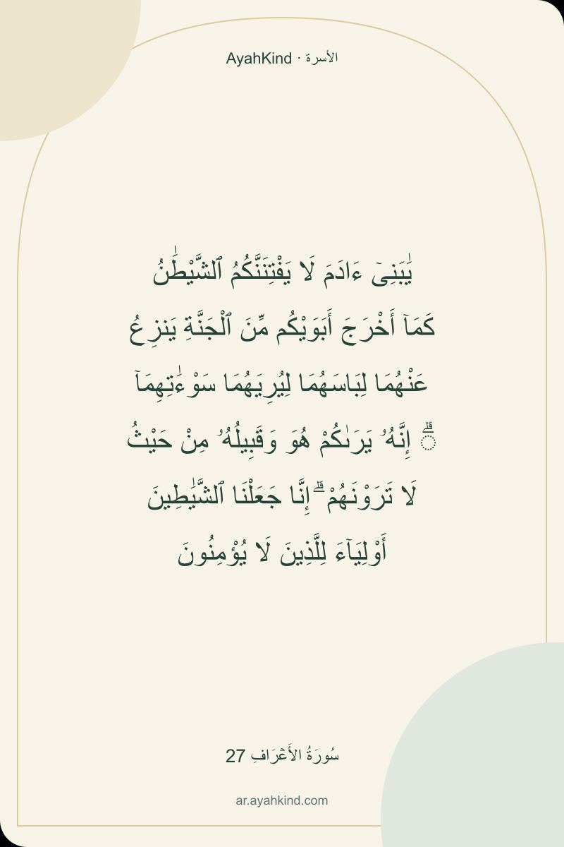 يَٰبَنِىٓ ءَادَمَ لَا يَفْتِنَنَّكُمُ ٱلشَّيْطَٰنُ كَمَآ أَخْرَجَ أَبَوَيْكُم مِّنَ ٱلْجَنَّةِ يَنزِعُ عَنْهُمَا لِبَاسَهُمَا لِيُرِيَهُمَا سَوْءَٰتِهِمَآ ۗ إِنَّهُۥ يَرَىٰكُمْ هُوَ وَقَبِيلُهُۥ مِنْ حَيْثُ لَا تَرَوْنَهُمْ ۗ إِنَّا جَعَلْنَا ٱلشَّيَٰطِينَ أَوْلِيَآءَ لِلَّذِينَ لَا يُؤْمِنُونَ — سُورَةُ الأَعۡرَافِ 27