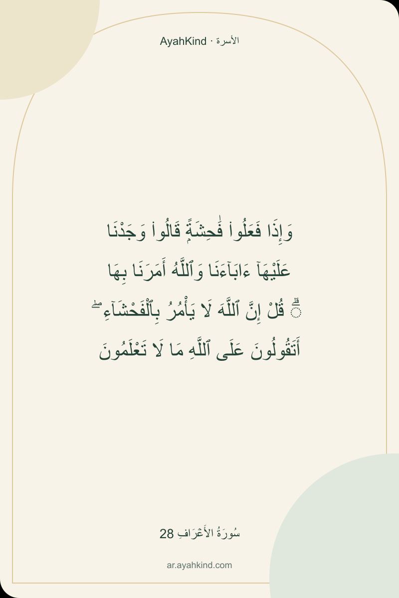 وَإِذَا فَعَلُوا۟ فَٰحِشَةًۭ قَالُوا۟ وَجَدْنَا عَلَيْهَآ ءَابَآءَنَا وَٱللَّهُ أَمَرَنَا بِهَا ۗ قُلْ إِنَّ ٱللَّهَ لَا يَأْمُرُ بِٱلْفَحْشَآءِ ۖ أَتَقُولُونَ عَلَى ٱللَّهِ مَا لَا تَعْلَمُونَ — سُورَةُ الأَعۡرَافِ 28
