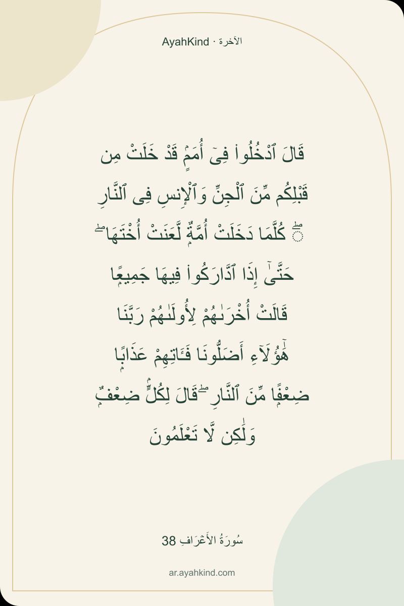 قَالَ ٱدْخُلُوا۟ فِىٓ أُمَمٍۢ قَدْ خَلَتْ مِن قَبْلِكُم مِّنَ ٱلْجِنِّ وَٱلْإِنسِ فِى ٱلنَّارِ ۖ كُلَّمَا دَخَلَتْ أُمَّةٌۭ لَّعَنَتْ أُخْتَهَا ۖ حَتَّىٰٓ إِذَا ٱدَّارَكُوا۟ فِيهَا جَمِيعًۭا قَالَتْ أُخْرَىٰهُمْ لِأُولَىٰهُمْ رَبَّنَا هَٰٓؤُلَآءِ أَضَلُّونَا فَـَٔاتِهِمْ عَذَابًۭا ضِعْفًۭا مِّنَ ٱلنَّارِ ۖ قَالَ لِكُلٍّۢ ضِعْفٌۭ وَلَٰكِن لَّا تَعْلَمُونَ — سُورَةُ الأَعۡرَافِ 38