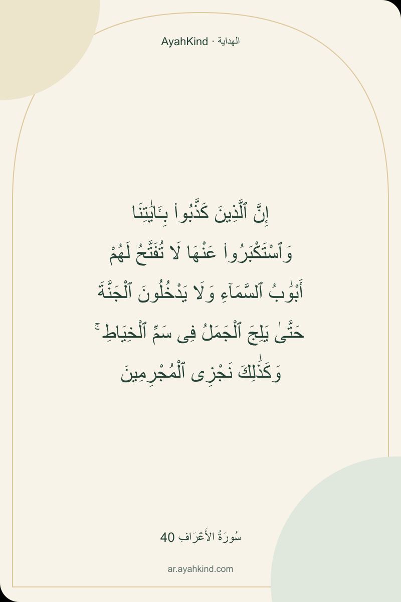 إِنَّ ٱلَّذِينَ كَذَّبُوا۟ بِـَٔايَٰتِنَا وَٱسْتَكْبَرُوا۟ عَنْهَا لَا تُفَتَّحُ لَهُمْ أَبْوَٰبُ ٱلسَّمَآءِ وَلَا يَدْخُلُونَ ٱلْجَنَّةَ حَتَّىٰ يَلِجَ ٱلْجَمَلُ فِى سَمِّ ٱلْخِيَاطِ ۚ وَكَذَٰلِكَ نَجْزِى ٱلْمُجْرِمِينَ — سُورَةُ الأَعۡرَافِ 40