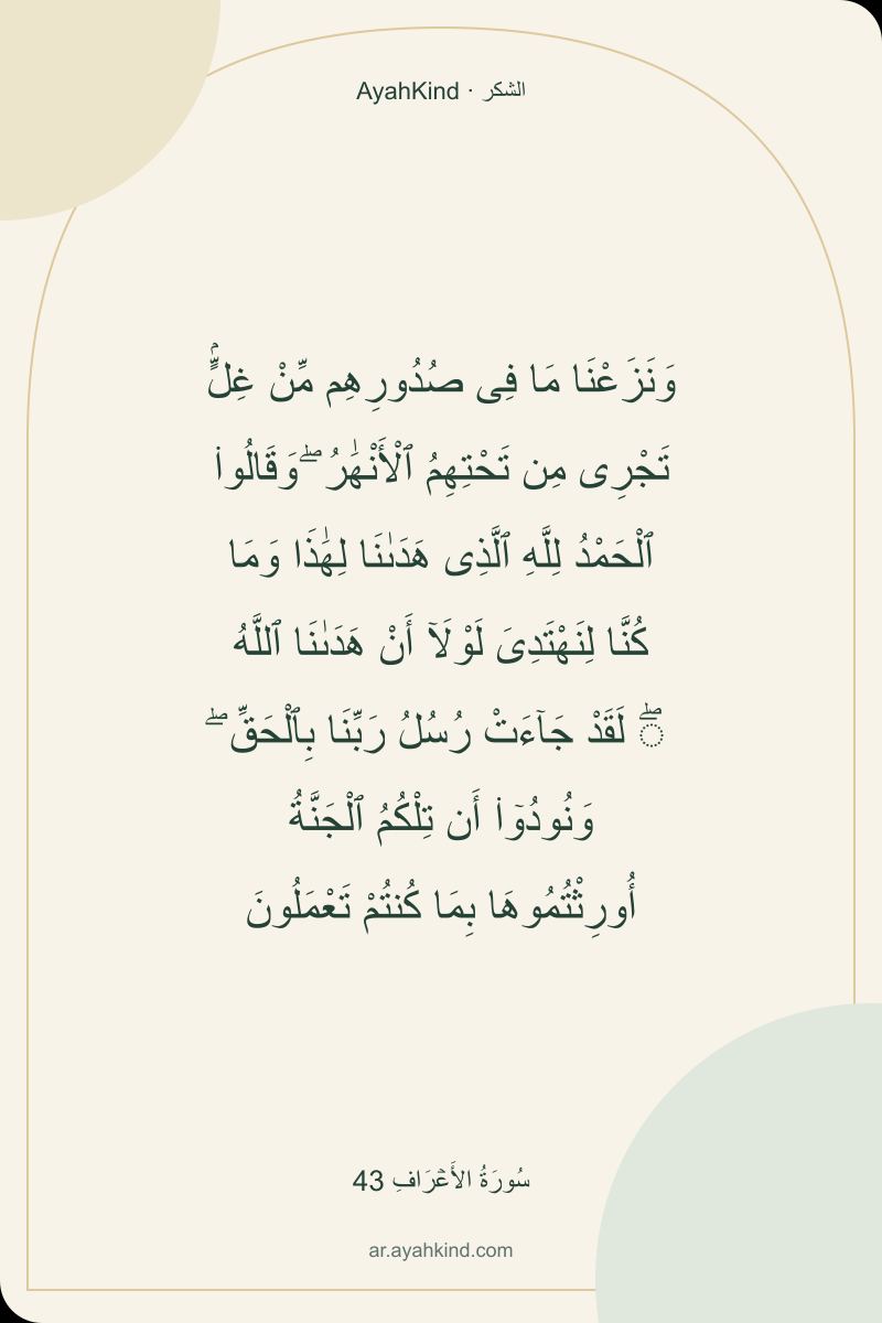 وَنَزَعْنَا مَا فِى صُدُورِهِم مِّنْ غِلٍّۢ تَجْرِى مِن تَحْتِهِمُ ٱلْأَنْهَٰرُ ۖ وَقَالُوا۟ ٱلْحَمْدُ لِلَّهِ ٱلَّذِى هَدَىٰنَا لِهَٰذَا وَمَا كُنَّا لِنَهْتَدِىَ لَوْلَآ أَنْ هَدَىٰنَا ٱللَّهُ ۖ لَقَدْ جَآءَتْ رُسُلُ رَبِّنَا بِٱلْحَقِّ ۖ وَنُودُوٓا۟ أَن تِلْكُمُ ٱلْجَنَّةُ أُورِثْتُمُوهَا بِمَا كُنتُمْ تَعْمَلُونَ — سُورَةُ الأَعۡرَافِ 43