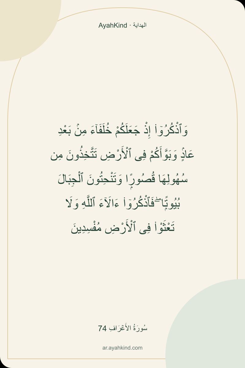 وَٱذْكُرُوٓا۟ إِذْ جَعَلَكُمْ خُلَفَآءَ مِنۢ بَعْدِ عَادٍۢ وَبَوَّأَكُمْ فِى ٱلْأَرْضِ تَتَّخِذُونَ مِن سُهُولِهَا قُصُورًۭا وَتَنْحِتُونَ ٱلْجِبَالَ بُيُوتًۭا ۖ فَٱذْكُرُوٓا۟ ءَالَآءَ ٱللَّهِ وَلَا تَعْثَوْا۟ فِى ٱلْأَرْضِ مُفْسِدِينَ — سُورَةُ الأَعۡرَافِ 74