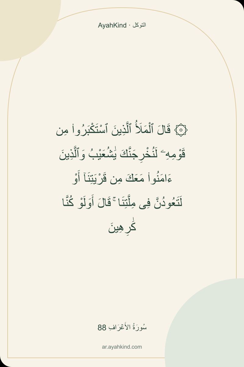 ۞ قَالَ ٱلْمَلَأُ ٱلَّذِينَ ٱسْتَكْبَرُوا۟ مِن قَوْمِهِۦ لَنُخْرِجَنَّكَ يَٰشُعَيْبُ وَٱلَّذِينَ ءَامَنُوا۟ مَعَكَ مِن قَرْيَتِنَآ أَوْ لَتَعُودُنَّ فِى مِلَّتِنَا ۚ قَالَ أَوَلَوْ كُنَّا كَٰرِهِينَ — سُورَةُ الأَعۡرَافِ 88