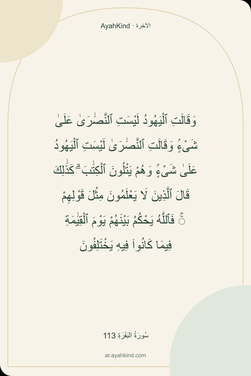 وَقَالَتِ ٱلْيَهُودُ لَيْسَتِ ٱلنَّصَٰرَىٰ عَلَىٰ شَىْءٍۢ وَقَالَتِ ٱلنَّصَٰرَىٰ لَيْسَتِ ٱلْيَهُودُ عَلَىٰ شَىْءٍۢ وَهُمْ يَتْلُونَ ٱلْكِتَٰبَ ۗ كَذَٰلِكَ قَالَ ٱلَّذِينَ لَا يَعْلَمُونَ مِثْلَ قَوْلِهِمْ ۚ فَٱللَّهُ يَحْكُمُ بَيْنَهُمْ يَوْمَ ٱلْقِيَٰمَةِ فِيمَا كَانُوا۟ فِيهِ يَخْتَلِفُونَ — سُورَةُ البَقَرَةِ 113