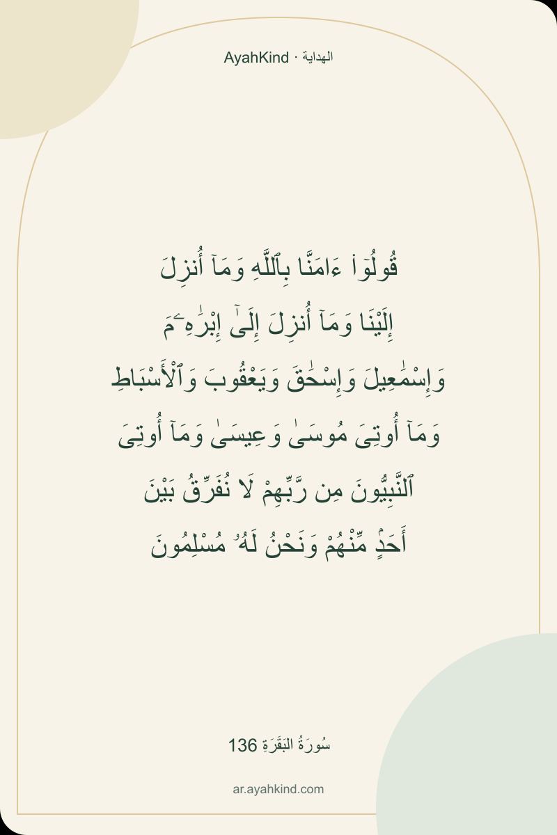 قُولُوٓا۟ ءَامَنَّا بِٱللَّهِ وَمَآ أُنزِلَ إِلَيْنَا وَمَآ أُنزِلَ إِلَىٰٓ إِبْرَٰهِۦمَ وَإِسْمَٰعِيلَ وَإِسْحَٰقَ وَيَعْقُوبَ وَٱلْأَسْبَاطِ وَمَآ أُوتِىَ مُوسَىٰ وَعِيسَىٰ وَمَآ أُوتِىَ ٱلنَّبِيُّونَ مِن رَّبِّهِمْ لَا نُفَرِّقُ بَيْنَ أَحَدٍۢ مِّنْهُمْ وَنَحْنُ لَهُۥ مُسْلِمُونَ — سُورَةُ البَقَرَةِ 136
