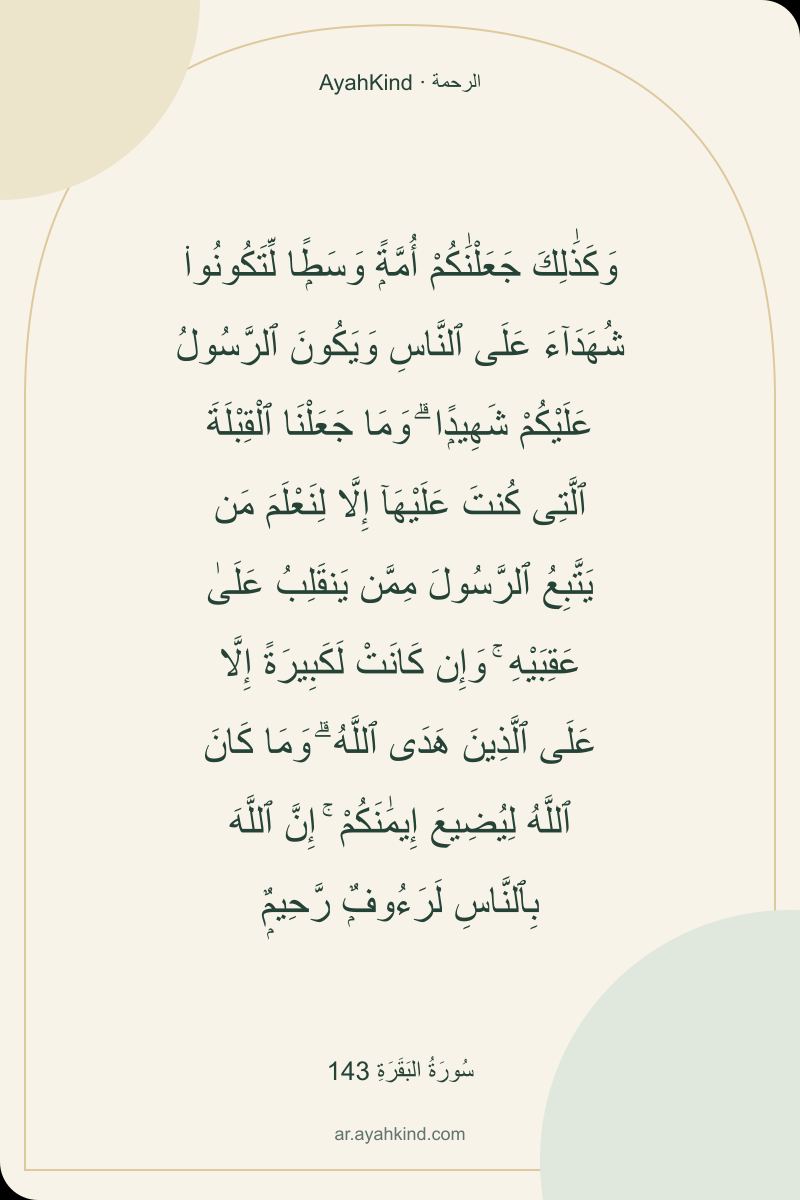 وَكَذَٰلِكَ جَعَلْنَٰكُمْ أُمَّةًۭ وَسَطًۭا لِّتَكُونُوا۟ شُهَدَآءَ عَلَى ٱلنَّاسِ وَيَكُونَ ٱلرَّسُولُ عَلَيْكُمْ شَهِيدًۭا ۗ وَمَا جَعَلْنَا ٱلْقِبْلَةَ ٱلَّتِى كُنتَ عَلَيْهَآ إِلَّا لِنَعْلَمَ مَن يَتَّبِعُ ٱلرَّسُولَ مِمَّن يَنقَلِبُ عَلَىٰ عَقِبَيْهِ ۚ وَإِن كَانَتْ لَكَبِيرَةً إِلَّا عَلَى ٱلَّذِينَ هَدَى ٱللَّهُ ۗ وَمَا كَانَ ٱللَّهُ لِيُضِيعَ إِيمَٰنَكُمْ ۚ إِنَّ ٱللَّهَ بِٱلنَّاسِ لَرَءُوفٌۭ رَّحِيمٌۭ — سُورَةُ البَقَرَةِ 143