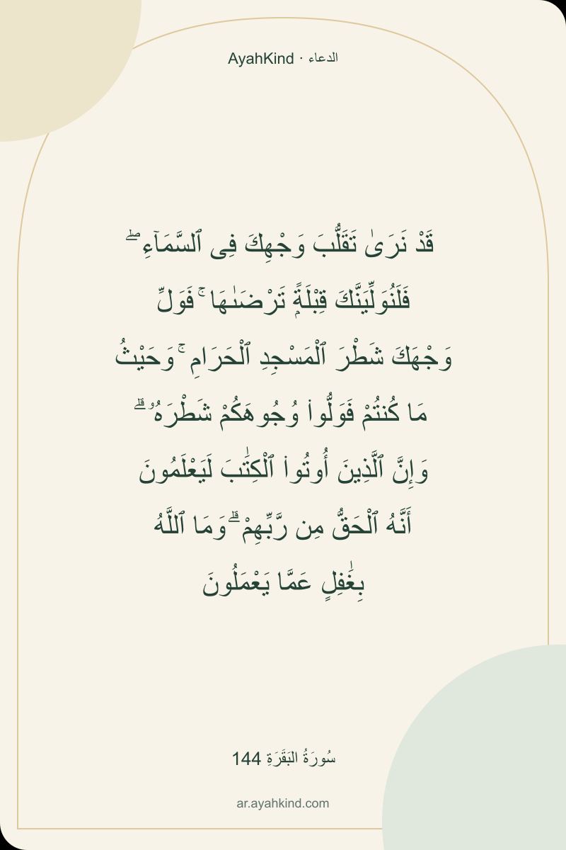 قَدْ نَرَىٰ تَقَلُّبَ وَجْهِكَ فِى ٱلسَّمَآءِ ۖ فَلَنُوَلِّيَنَّكَ قِبْلَةًۭ تَرْضَىٰهَا ۚ فَوَلِّ وَجْهَكَ شَطْرَ ٱلْمَسْجِدِ ٱلْحَرَامِ ۚ وَحَيْثُ مَا كُنتُمْ فَوَلُّوا۟ وُجُوهَكُمْ شَطْرَهُۥ ۗ وَإِنَّ ٱلَّذِينَ أُوتُوا۟ ٱلْكِتَٰبَ لَيَعْلَمُونَ أَنَّهُ ٱلْحَقُّ مِن رَّبِّهِمْ ۗ وَمَا ٱللَّهُ بِغَٰفِلٍ عَمَّا يَعْمَلُونَ — سُورَةُ البَقَرَةِ 144