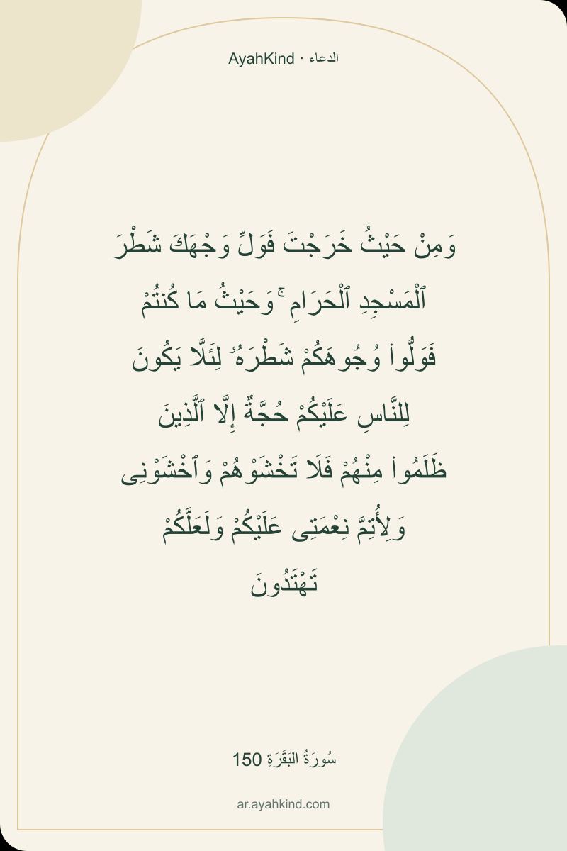 وَمِنْ حَيْثُ خَرَجْتَ فَوَلِّ وَجْهَكَ شَطْرَ ٱلْمَسْجِدِ ٱلْحَرَامِ ۚ وَحَيْثُ مَا كُنتُمْ فَوَلُّوا۟ وُجُوهَكُمْ شَطْرَهُۥ لِئَلَّا يَكُونَ لِلنَّاسِ عَلَيْكُمْ حُجَّةٌ إِلَّا ٱلَّذِينَ ظَلَمُوا۟ مِنْهُمْ فَلَا تَخْشَوْهُمْ وَٱخْشَوْنِى وَلِأُتِمَّ نِعْمَتِى عَلَيْكُمْ وَلَعَلَّكُمْ تَهْتَدُونَ — سُورَةُ البَقَرَةِ 150