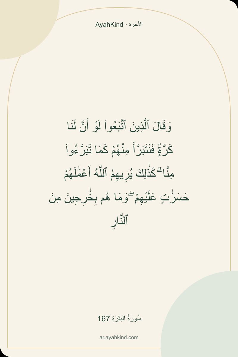 وَقَالَ ٱلَّذِينَ ٱتَّبَعُوا۟ لَوْ أَنَّ لَنَا كَرَّةًۭ فَنَتَبَرَّأَ مِنْهُمْ كَمَا تَبَرَّءُوا۟ مِنَّا ۗ كَذَٰلِكَ يُرِيهِمُ ٱللَّهُ أَعْمَٰلَهُمْ حَسَرَٰتٍ عَلَيْهِمْ ۖ وَمَا هُم بِخَٰرِجِينَ مِنَ ٱلنَّارِ — سُورَةُ البَقَرَةِ 167