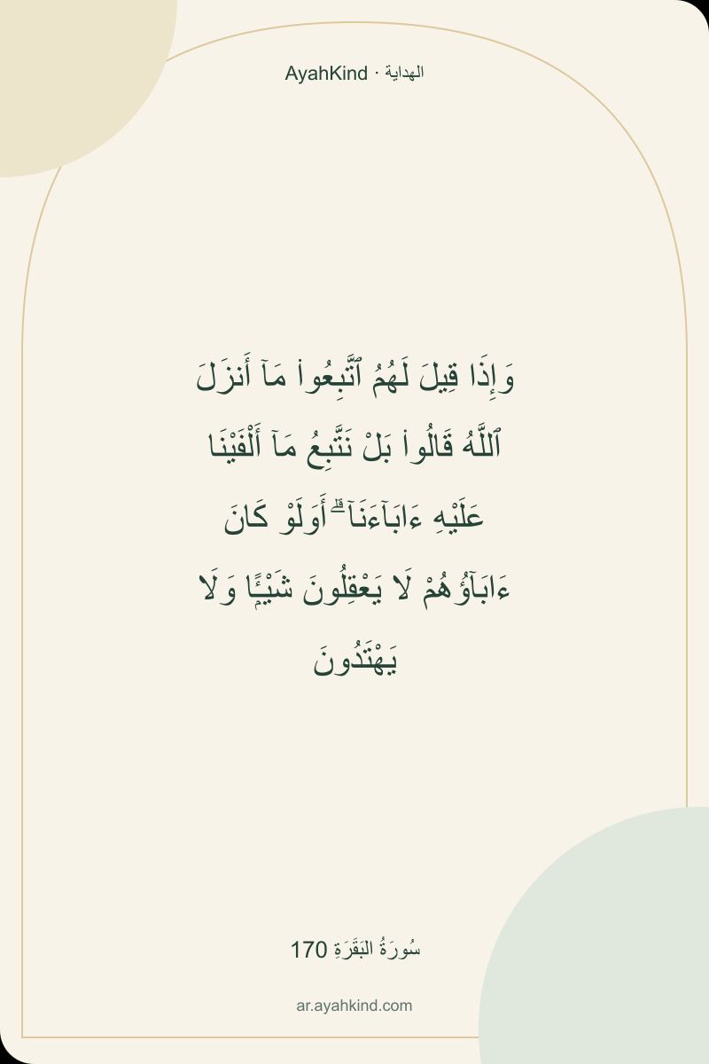 وَإِذَا قِيلَ لَهُمُ ٱتَّبِعُوا۟ مَآ أَنزَلَ ٱللَّهُ قَالُوا۟ بَلْ نَتَّبِعُ مَآ أَلْفَيْنَا عَلَيْهِ ءَابَآءَنَآ ۗ أَوَلَوْ كَانَ ءَابَآؤُهُمْ لَا يَعْقِلُونَ شَيْـًۭٔا وَلَا يَهْتَدُونَ — سُورَةُ البَقَرَةِ 170