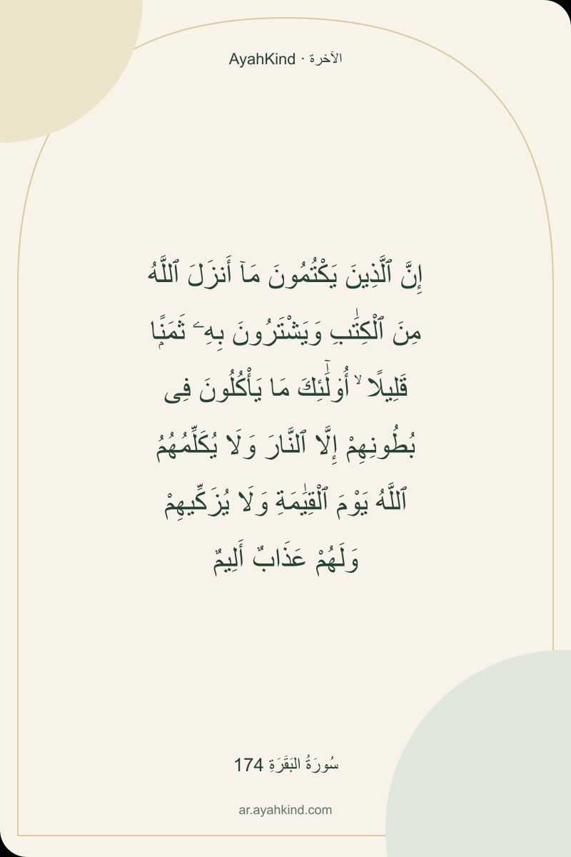 إِنَّ ٱلَّذِينَ يَكْتُمُونَ مَآ أَنزَلَ ٱللَّهُ مِنَ ٱلْكِتَٰبِ وَيَشْتَرُونَ بِهِۦ ثَمَنًۭا قَلِيلًا ۙ أُو۟لَٰٓئِكَ مَا يَأْكُلُونَ فِى بُطُونِهِمْ إِلَّا ٱلنَّارَ وَلَا يُكَلِّمُهُمُ ٱللَّهُ يَوْمَ ٱلْقِيَٰمَةِ وَلَا يُزَكِّيهِمْ وَلَهُمْ عَذَابٌ أَلِيمٌ — سُورَةُ البَقَرَةِ 174