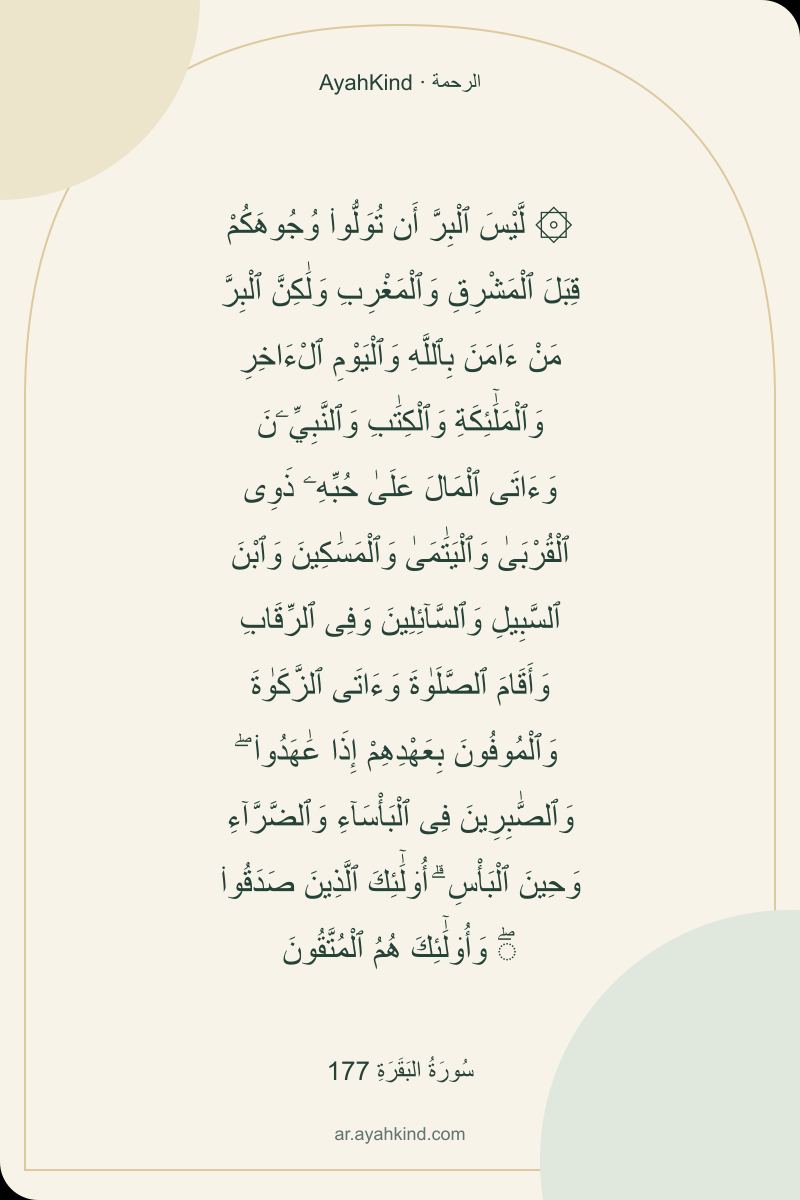 ۞ لَّيْسَ ٱلْبِرَّ أَن تُوَلُّوا۟ وُجُوهَكُمْ قِبَلَ ٱلْمَشْرِقِ وَٱلْمَغْرِبِ وَلَٰكِنَّ ٱلْبِرَّ مَنْ ءَامَنَ بِٱللَّهِ وَٱلْيَوْمِ ٱلْءَاخِرِ وَٱلْمَلَٰٓئِكَةِ وَٱلْكِتَٰبِ وَٱلنَّبِيِّۦنَ وَءَاتَى ٱلْمَالَ عَلَىٰ حُبِّهِۦ ذَوِى ٱلْقُرْبَىٰ وَٱلْيَتَٰمَىٰ وَٱلْمَسَٰكِينَ وَٱبْنَ ٱلسَّبِيلِ وَٱلسَّآئِلِينَ وَفِى ٱلرِّقَابِ وَأَقَامَ ٱلصَّلَوٰةَ وَءَاتَى ٱلزَّكَوٰةَ وَٱلْمُوفُونَ بِعَهْدِهِمْ إِذَا عَٰهَدُوا۟ ۖ وَٱلصَّٰبِرِينَ فِى ٱلْبَأْسَآءِ وَٱلضَّرَّآءِ وَحِينَ ٱلْبَأْسِ ۗ أُو۟لَٰٓئِكَ ٱلَّذِينَ صَدَقُوا۟ ۖ وَأُو۟لَٰٓئِكَ هُمُ ٱلْمُتَّقُونَ — سُورَةُ البَقَرَةِ 177