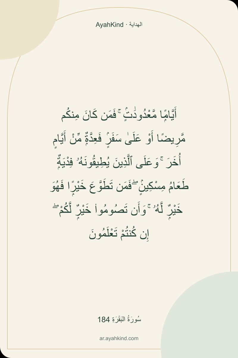 أَيَّامًۭا مَّعْدُودَٰتٍۢ ۚ فَمَن كَانَ مِنكُم مَّرِيضًا أَوْ عَلَىٰ سَفَرٍۢ فَعِدَّةٌۭ مِّنْ أَيَّامٍ أُخَرَ ۚ وَعَلَى ٱلَّذِينَ يُطِيقُونَهُۥ فِدْيَةٌۭ طَعَامُ مِسْكِينٍۢ ۖ فَمَن تَطَوَّعَ خَيْرًۭا فَهُوَ خَيْرٌۭ لَّهُۥ ۚ وَأَن تَصُومُوا۟ خَيْرٌۭ لَّكُمْ ۖ إِن كُنتُمْ تَعْلَمُونَ — سُورَةُ البَقَرَةِ 184