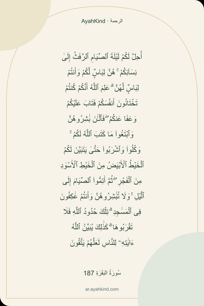 أُحِلَّ لَكُمْ لَيْلَةَ ٱلصِّيَامِ ٱلرَّفَثُ إِلَىٰ نِسَآئِكُمْ ۚ هُنَّ لِبَاسٌۭ لَّكُمْ وَأَنتُمْ لِبَاسٌۭ لَّهُنَّ ۗ عَلِمَ ٱللَّهُ أَنَّكُمْ كُنتُمْ تَخْتَانُونَ أَنفُسَكُمْ فَتَابَ عَلَيْكُمْ وَعَفَا عَنكُمْ ۖ فَٱلْـَٰٔنَ بَٰشِرُوهُنَّ وَٱبْتَغُوا۟ مَا كَتَبَ ٱللَّهُ لَكُمْ ۚ وَكُلُوا۟ وَٱشْرَبُوا۟ حَتَّىٰ يَتَبَيَّنَ لَكُمُ ٱلْخَيْطُ ٱلْأَبْيَضُ مِنَ ٱلْخَيْطِ ٱلْأَسْوَدِ مِنَ ٱلْفَجْرِ ۖ ثُمَّ أَتِمُّوا۟ ٱلصِّيَامَ إِلَى ٱلَّيْلِ ۚ وَلَا تُبَٰشِرُوهُنَّ وَأَنتُمْ عَٰكِفُونَ فِى ٱلْمَسَٰجِدِ ۗ تِلْكَ حُدُودُ ٱللَّهِ فَلَا تَقْرَبُوهَا ۗ كَذَٰلِكَ يُبَيِّنُ ٱللَّهُ ءَايَٰتِهِۦ لِلنَّاسِ لَعَلَّهُمْ يَتَّقُونَ — سُورَةُ البَقَرَةِ 187