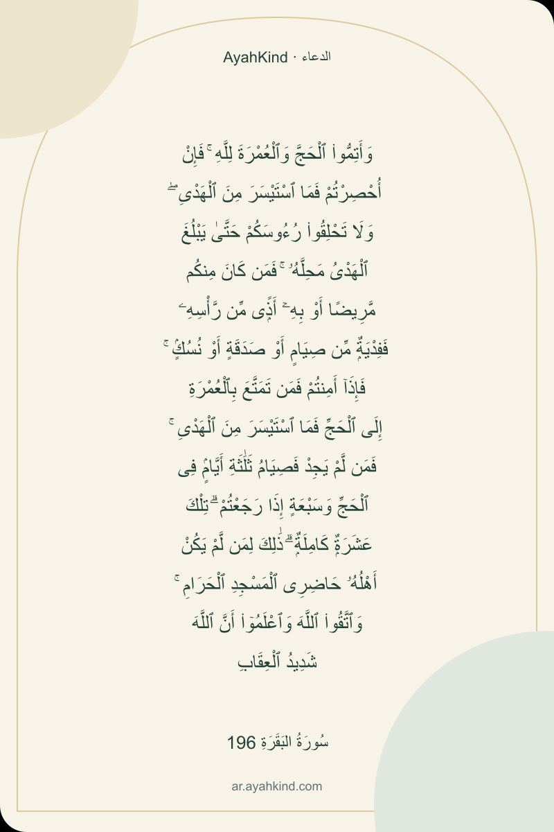 وَأَتِمُّوا۟ ٱلْحَجَّ وَٱلْعُمْرَةَ لِلَّهِ ۚ فَإِنْ أُحْصِرْتُمْ فَمَا ٱسْتَيْسَرَ مِنَ ٱلْهَدْىِ ۖ وَلَا تَحْلِقُوا۟ رُءُوسَكُمْ حَتَّىٰ يَبْلُغَ ٱلْهَدْىُ مَحِلَّهُۥ ۚ فَمَن كَانَ مِنكُم مَّرِيضًا أَوْ بِهِۦٓ أَذًۭى مِّن رَّأْسِهِۦ فَفِدْيَةٌۭ مِّن صِيَامٍ أَوْ صَدَقَةٍ أَوْ نُسُكٍۢ ۚ فَإِذَآ أَمِنتُمْ فَمَن تَمَتَّعَ بِٱلْعُمْرَةِ إِلَى ٱلْحَجِّ فَمَا ٱسْتَيْسَرَ مِنَ ٱلْهَدْىِ ۚ فَمَن لَّمْ يَجِدْ فَصِيَامُ ثَلَٰثَةِ أَيَّامٍۢ فِى ٱلْحَجِّ وَسَبْعَةٍ إِذَا رَجَعْتُمْ ۗ تِلْكَ عَشَرَةٌۭ كَامِلَةٌۭ ۗ ذَٰلِكَ لِمَن لَّمْ يَكُنْ أَهْلُهُۥ حَاضِرِى ٱلْمَسْجِدِ ٱلْحَرَامِ ۚ وَٱتَّقُوا۟ ٱللَّهَ وَٱعْلَمُوٓا۟ أَنَّ ٱللَّهَ شَدِيدُ ٱلْعِقَابِ — سُورَةُ البَقَرَةِ 196