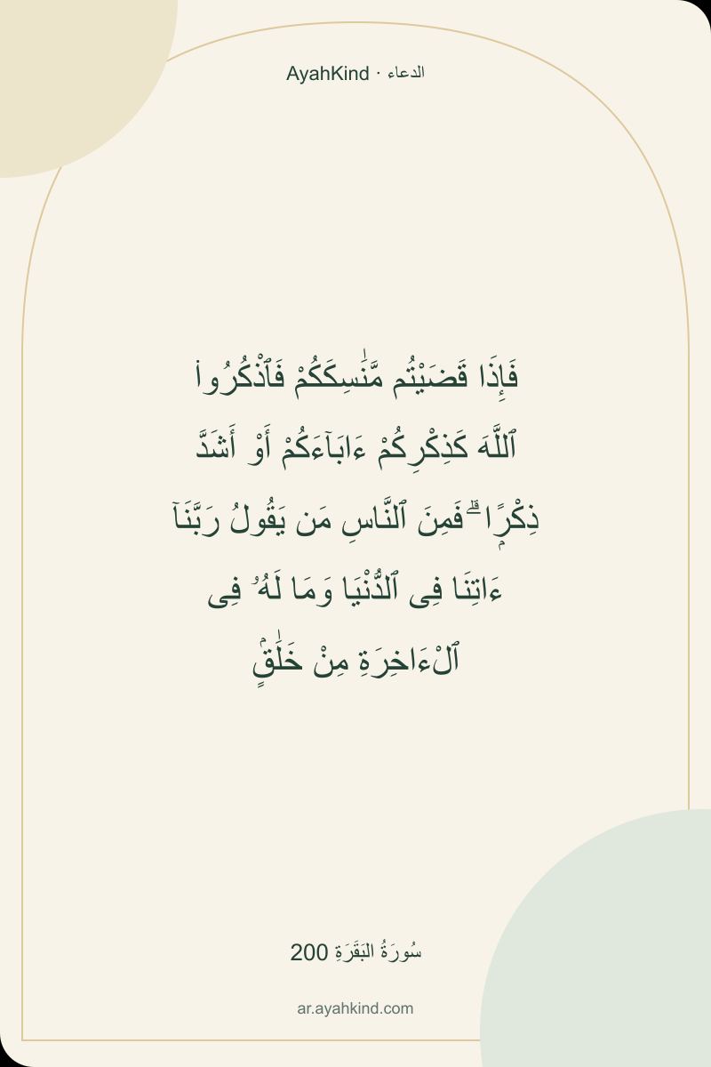 فَإِذَا قَضَيْتُم مَّنَٰسِكَكُمْ فَٱذْكُرُوا۟ ٱللَّهَ كَذِكْرِكُمْ ءَابَآءَكُمْ أَوْ أَشَدَّ ذِكْرًۭا ۗ فَمِنَ ٱلنَّاسِ مَن يَقُولُ رَبَّنَآ ءَاتِنَا فِى ٱلدُّنْيَا وَمَا لَهُۥ فِى ٱلْءَاخِرَةِ مِنْ خَلَٰقٍۢ — سُورَةُ البَقَرَةِ 200