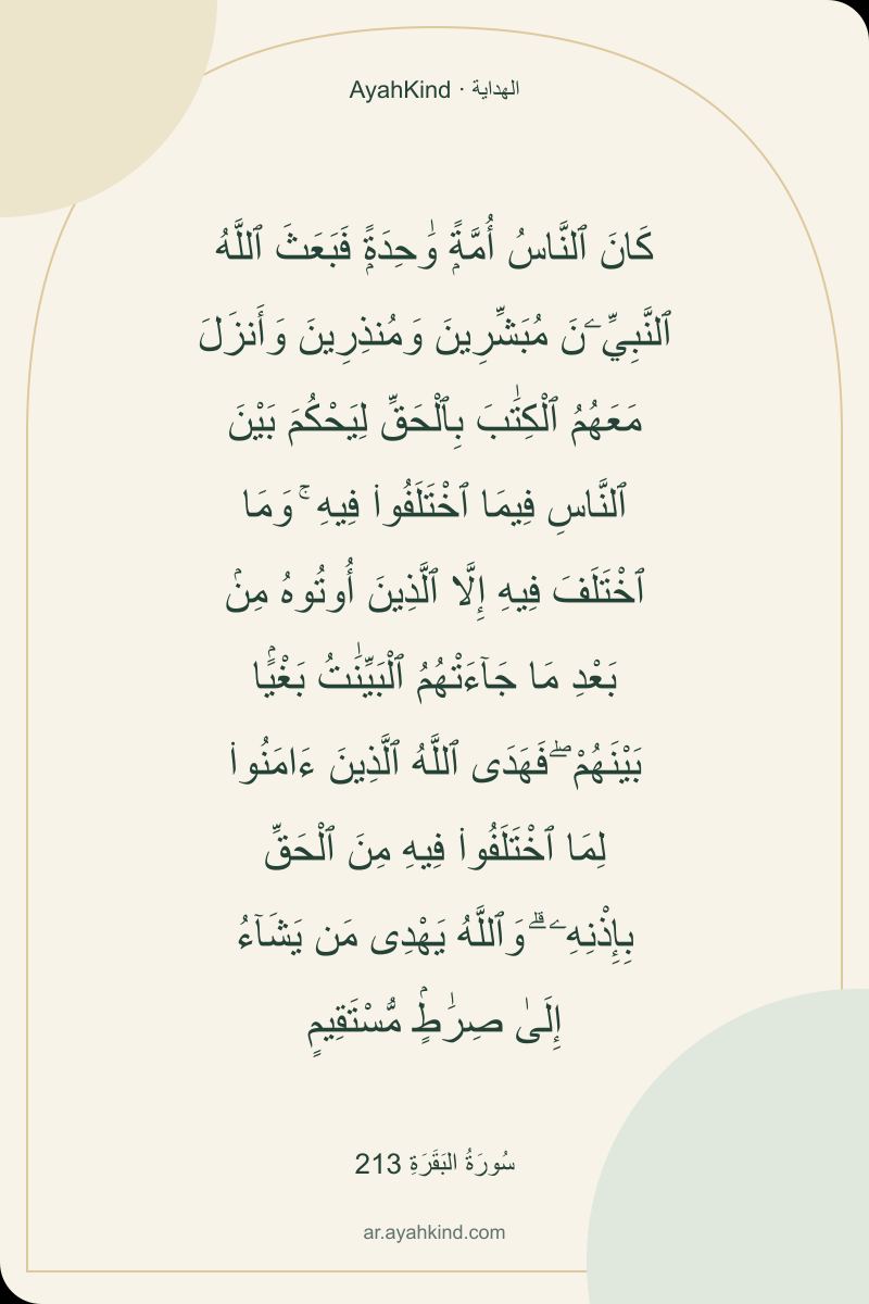 كَانَ ٱلنَّاسُ أُمَّةًۭ وَٰحِدَةًۭ فَبَعَثَ ٱللَّهُ ٱلنَّبِيِّۦنَ مُبَشِّرِينَ وَمُنذِرِينَ وَأَنزَلَ مَعَهُمُ ٱلْكِتَٰبَ بِٱلْحَقِّ لِيَحْكُمَ بَيْنَ ٱلنَّاسِ فِيمَا ٱخْتَلَفُوا۟ فِيهِ ۚ وَمَا ٱخْتَلَفَ فِيهِ إِلَّا ٱلَّذِينَ أُوتُوهُ مِنۢ بَعْدِ مَا جَآءَتْهُمُ ٱلْبَيِّنَٰتُ بَغْيًۢا بَيْنَهُمْ ۖ فَهَدَى ٱللَّهُ ٱلَّذِينَ ءَامَنُوا۟ لِمَا ٱخْتَلَفُوا۟ فِيهِ مِنَ ٱلْحَقِّ بِإِذْنِهِۦ ۗ وَٱللَّهُ يَهْدِى مَن يَشَآءُ إِلَىٰ صِرَٰطٍۢ مُّسْتَقِيمٍ — سُورَةُ البَقَرَةِ 213
