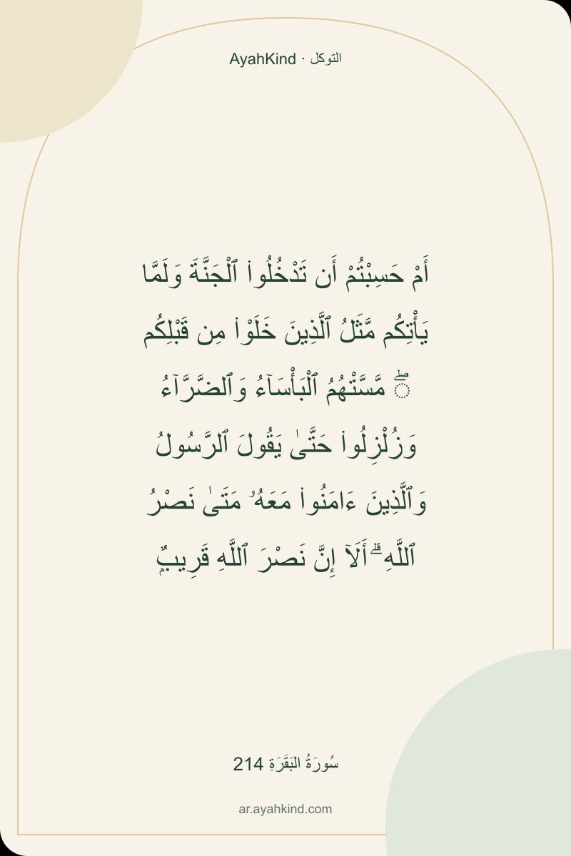 أَمْ حَسِبْتُمْ أَن تَدْخُلُوا۟ ٱلْجَنَّةَ وَلَمَّا يَأْتِكُم مَّثَلُ ٱلَّذِينَ خَلَوْا۟ مِن قَبْلِكُم ۖ مَّسَّتْهُمُ ٱلْبَأْسَآءُ وَٱلضَّرَّآءُ وَزُلْزِلُوا۟ حَتَّىٰ يَقُولَ ٱلرَّسُولُ وَٱلَّذِينَ ءَامَنُوا۟ مَعَهُۥ مَتَىٰ نَصْرُ ٱللَّهِ ۗ أَلَآ إِنَّ نَصْرَ ٱللَّهِ قَرِيبٌۭ — سُورَةُ البَقَرَةِ 214