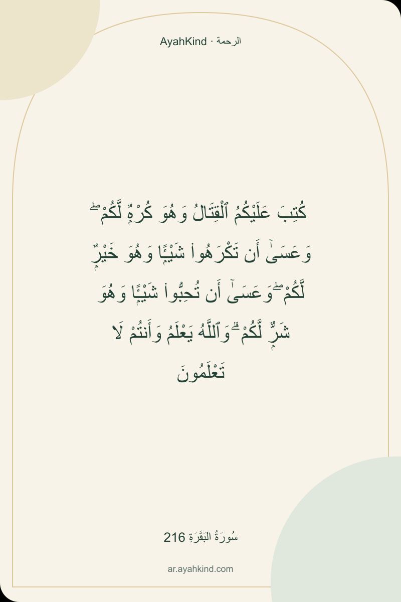 كُتِبَ عَلَيْكُمُ ٱلْقِتَالُ وَهُوَ كُرْهٌۭ لَّكُمْ ۖ وَعَسَىٰٓ أَن تَكْرَهُوا۟ شَيْـًۭٔا وَهُوَ خَيْرٌۭ لَّكُمْ ۖ وَعَسَىٰٓ أَن تُحِبُّوا۟ شَيْـًۭٔا وَهُوَ شَرٌّۭ لَّكُمْ ۗ وَٱللَّهُ يَعْلَمُ وَأَنتُمْ لَا تَعْلَمُونَ — سُورَةُ البَقَرَةِ 216