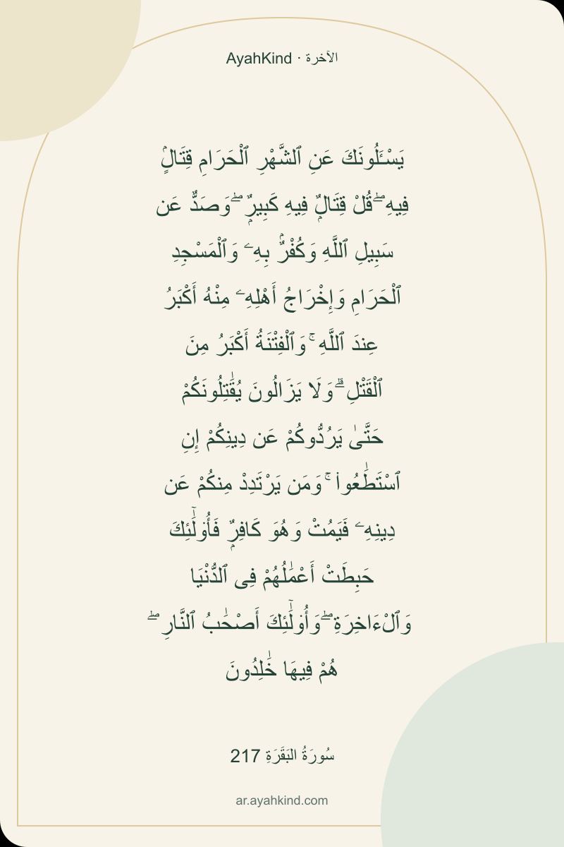 يَسْـَٔلُونَكَ عَنِ ٱلشَّهْرِ ٱلْحَرَامِ قِتَالٍۢ فِيهِ ۖ قُلْ قِتَالٌۭ فِيهِ كَبِيرٌۭ ۖ وَصَدٌّ عَن سَبِيلِ ٱللَّهِ وَكُفْرٌۢ بِهِۦ وَٱلْمَسْجِدِ ٱلْحَرَامِ وَإِخْرَاجُ أَهْلِهِۦ مِنْهُ أَكْبَرُ عِندَ ٱللَّهِ ۚ وَٱلْفِتْنَةُ أَكْبَرُ مِنَ ٱلْقَتْلِ ۗ وَلَا يَزَالُونَ يُقَٰتِلُونَكُمْ حَتَّىٰ يَرُدُّوكُمْ عَن دِينِكُمْ إِنِ ٱسْتَطَٰعُوا۟ ۚ وَمَن يَرْتَدِدْ مِنكُمْ عَن دِينِهِۦ فَيَمُتْ وَهُوَ كَافِرٌۭ فَأُو۟لَٰٓئِكَ حَبِطَتْ أَعْمَٰلُهُمْ فِى ٱلدُّنْيَا وَٱلْءَاخِرَةِ ۖ وَأُو۟لَٰٓئِكَ أَصْحَٰبُ ٱلنَّارِ ۖ هُمْ فِيهَا خَٰلِدُونَ — سُورَةُ البَقَرَةِ 217