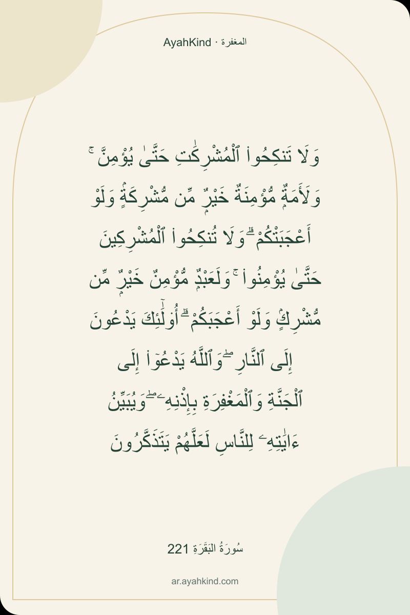وَلَا تَنكِحُوا۟ ٱلْمُشْرِكَٰتِ حَتَّىٰ يُؤْمِنَّ ۚ وَلَأَمَةٌۭ مُّؤْمِنَةٌ خَيْرٌۭ مِّن مُّشْرِكَةٍۢ وَلَوْ أَعْجَبَتْكُمْ ۗ وَلَا تُنكِحُوا۟ ٱلْمُشْرِكِينَ حَتَّىٰ يُؤْمِنُوا۟ ۚ وَلَعَبْدٌۭ مُّؤْمِنٌ خَيْرٌۭ مِّن مُّشْرِكٍۢ وَلَوْ أَعْجَبَكُمْ ۗ أُو۟لَٰٓئِكَ يَدْعُونَ إِلَى ٱلنَّارِ ۖ وَٱللَّهُ يَدْعُوٓا۟ إِلَى ٱلْجَنَّةِ وَٱلْمَغْفِرَةِ بِإِذْنِهِۦ ۖ وَيُبَيِّنُ ءَايَٰتِهِۦ لِلنَّاسِ لَعَلَّهُمْ يَتَذَكَّرُونَ — سُورَةُ البَقَرَةِ 221