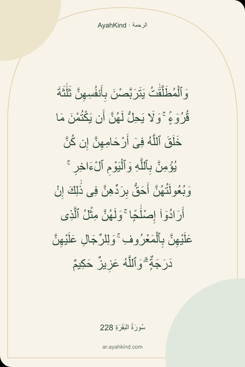 وَٱلْمُطَلَّقَٰتُ يَتَرَبَّصْنَ بِأَنفُسِهِنَّ ثَلَٰثَةَ قُرُوٓءٍۢ ۚ وَلَا يَحِلُّ لَهُنَّ أَن يَكْتُمْنَ مَا خَلَقَ ٱللَّهُ فِىٓ أَرْحَامِهِنَّ إِن كُنَّ يُؤْمِنَّ بِٱللَّهِ وَٱلْيَوْمِ ٱلْءَاخِرِ ۚ وَبُعُولَتُهُنَّ أَحَقُّ بِرَدِّهِنَّ فِى ذَٰلِكَ إِنْ أَرَادُوٓا۟ إِصْلَٰحًۭا ۚ وَلَهُنَّ مِثْلُ ٱلَّذِى عَلَيْهِنَّ بِٱلْمَعْرُوفِ ۚ وَلِلرِّجَالِ عَلَيْهِنَّ دَرَجَةٌۭ ۗ وَٱللَّهُ عَزِيزٌ حَكِيمٌ — سُورَةُ البَقَرَةِ 228