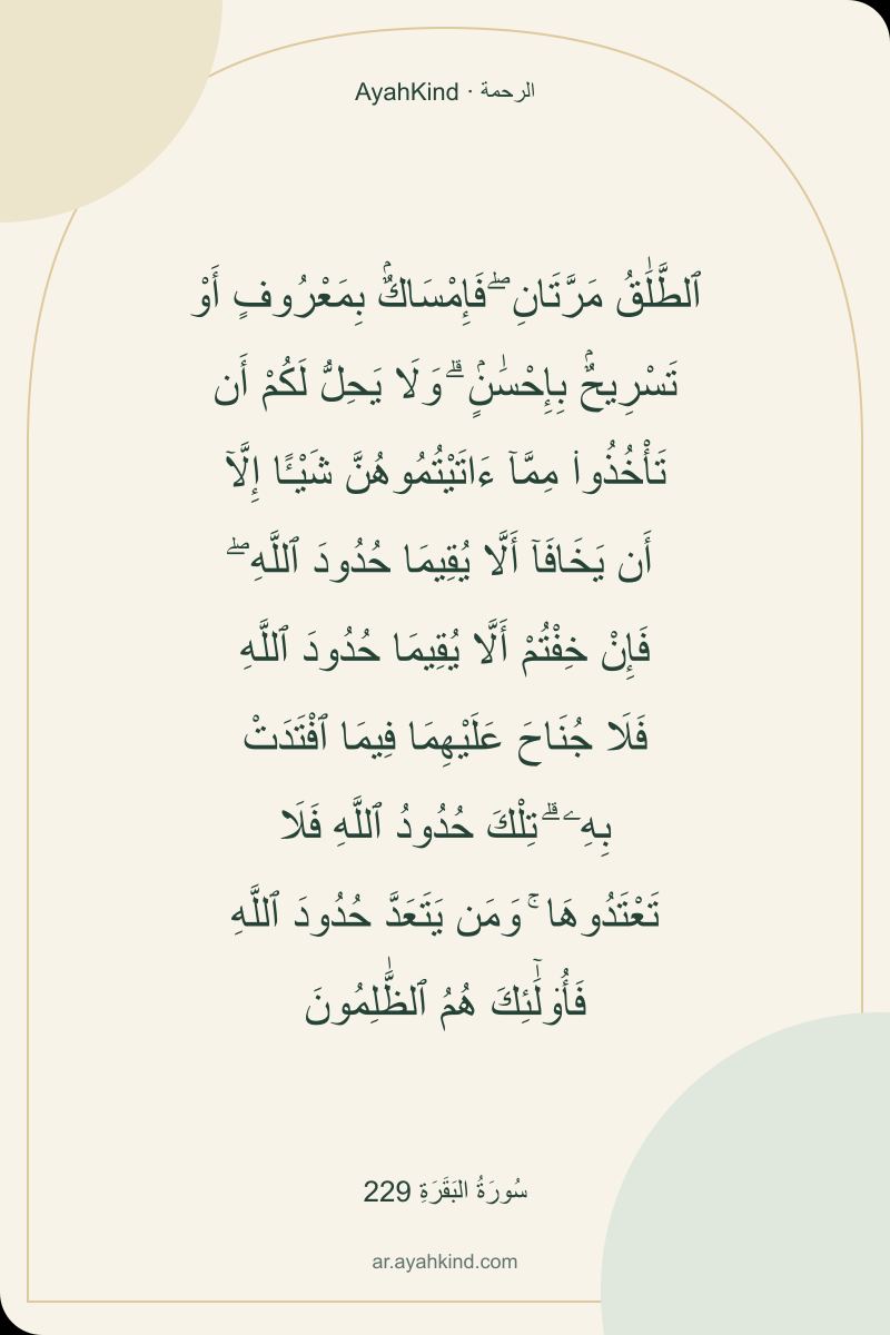 ٱلطَّلَٰقُ مَرَّتَانِ ۖ فَإِمْسَاكٌۢ بِمَعْرُوفٍ أَوْ تَسْرِيحٌۢ بِإِحْسَٰنٍۢ ۗ وَلَا يَحِلُّ لَكُمْ أَن تَأْخُذُوا۟ مِمَّآ ءَاتَيْتُمُوهُنَّ شَيْـًٔا إِلَّآ أَن يَخَافَآ أَلَّا يُقِيمَا حُدُودَ ٱللَّهِ ۖ فَإِنْ خِفْتُمْ أَلَّا يُقِيمَا حُدُودَ ٱللَّهِ فَلَا جُنَاحَ عَلَيْهِمَا فِيمَا ٱفْتَدَتْ بِهِۦ ۗ تِلْكَ حُدُودُ ٱللَّهِ فَلَا تَعْتَدُوهَا ۚ وَمَن يَتَعَدَّ حُدُودَ ٱللَّهِ فَأُو۟لَٰٓئِكَ هُمُ ٱلظَّٰلِمُونَ — سُورَةُ البَقَرَةِ 229