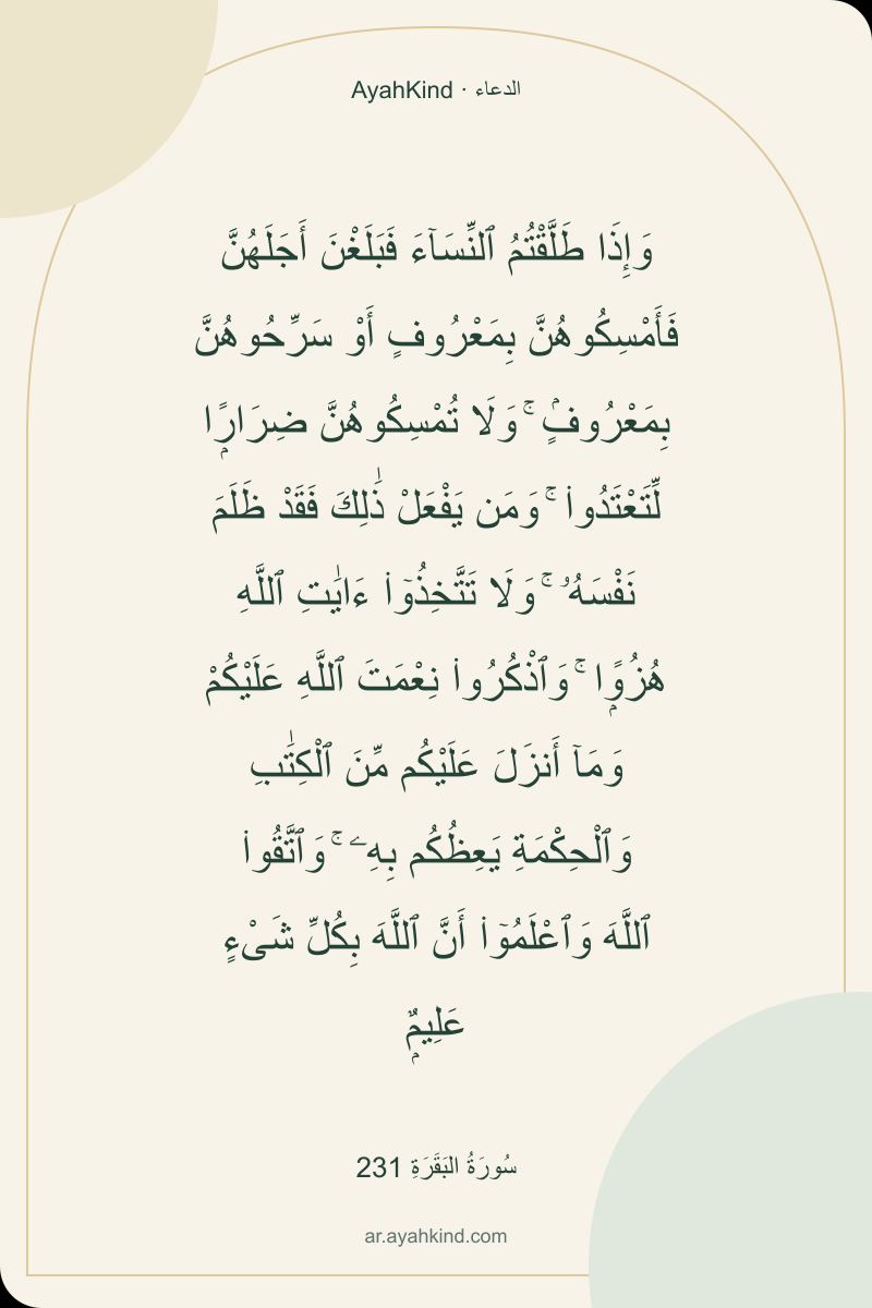 وَإِذَا طَلَّقْتُمُ ٱلنِّسَآءَ فَبَلَغْنَ أَجَلَهُنَّ فَأَمْسِكُوهُنَّ بِمَعْرُوفٍ أَوْ سَرِّحُوهُنَّ بِمَعْرُوفٍۢ ۚ وَلَا تُمْسِكُوهُنَّ ضِرَارًۭا لِّتَعْتَدُوا۟ ۚ وَمَن يَفْعَلْ ذَٰلِكَ فَقَدْ ظَلَمَ نَفْسَهُۥ ۚ وَلَا تَتَّخِذُوٓا۟ ءَايَٰتِ ٱللَّهِ هُزُوًۭا ۚ وَٱذْكُرُوا۟ نِعْمَتَ ٱللَّهِ عَلَيْكُمْ وَمَآ أَنزَلَ عَلَيْكُم مِّنَ ٱلْكِتَٰبِ وَٱلْحِكْمَةِ يَعِظُكُم بِهِۦ ۚ وَٱتَّقُوا۟ ٱللَّهَ وَٱعْلَمُوٓا۟ أَنَّ ٱللَّهَ بِكُلِّ شَىْءٍ عَلِيمٌۭ — سُورَةُ البَقَرَةِ 231
