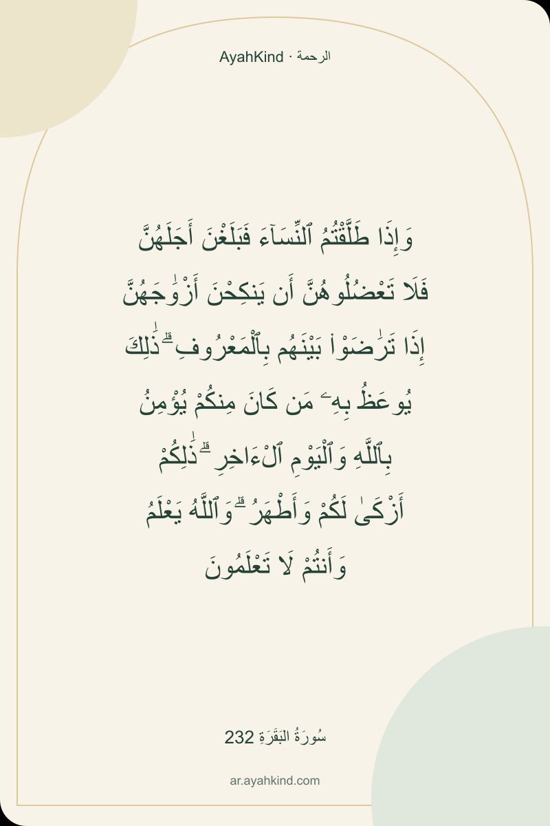 وَإِذَا طَلَّقْتُمُ ٱلنِّسَآءَ فَبَلَغْنَ أَجَلَهُنَّ فَلَا تَعْضُلُوهُنَّ أَن يَنكِحْنَ أَزْوَٰجَهُنَّ إِذَا تَرَٰضَوْا۟ بَيْنَهُم بِٱلْمَعْرُوفِ ۗ ذَٰلِكَ يُوعَظُ بِهِۦ مَن كَانَ مِنكُمْ يُؤْمِنُ بِٱللَّهِ وَٱلْيَوْمِ ٱلْءَاخِرِ ۗ ذَٰلِكُمْ أَزْكَىٰ لَكُمْ وَأَطْهَرُ ۗ وَٱللَّهُ يَعْلَمُ وَأَنتُمْ لَا تَعْلَمُونَ — سُورَةُ البَقَرَةِ 232