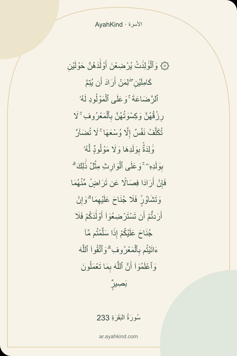 ۞ وَٱلْوَٰلِدَٰتُ يُرْضِعْنَ أَوْلَٰدَهُنَّ حَوْلَيْنِ كَامِلَيْنِ ۖ لِمَنْ أَرَادَ أَن يُتِمَّ ٱلرَّضَاعَةَ ۚ وَعَلَى ٱلْمَوْلُودِ لَهُۥ رِزْقُهُنَّ وَكِسْوَتُهُنَّ بِٱلْمَعْرُوفِ ۚ لَا تُكَلَّفُ نَفْسٌ إِلَّا وُسْعَهَا ۚ لَا تُضَآرَّ وَٰلِدَةٌۢ بِوَلَدِهَا وَلَا مَوْلُودٌۭ لَّهُۥ بِوَلَدِهِۦ ۚ وَعَلَى ٱلْوَارِثِ مِثْلُ ذَٰلِكَ ۗ فَإِنْ أَرَادَا فِصَالًا عَن تَرَاضٍۢ مِّنْهُمَا وَتَشَاوُرٍۢ فَلَا جُنَاحَ عَلَيْهِمَا ۗ وَإِنْ أَرَدتُّمْ أَن تَسْتَرْضِعُوٓا۟ أَوْلَٰدَكُمْ فَلَا جُنَاحَ عَلَيْكُمْ إِذَا سَلَّمْتُم مَّآ ءَاتَيْتُم بِٱلْمَعْرُوفِ ۗ وَٱتَّقُوا۟ ٱللَّهَ وَٱعْلَمُوٓا۟ أَنَّ ٱللَّهَ بِمَا تَعْمَلُونَ بَصِيرٌۭ — سُورَةُ البَقَرَةِ 233