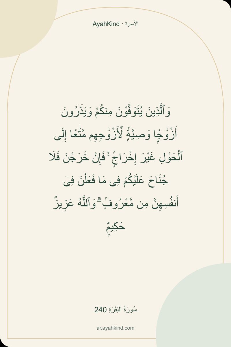 وَٱلَّذِينَ يُتَوَفَّوْنَ مِنكُمْ وَيَذَرُونَ أَزْوَٰجًۭا وَصِيَّةًۭ لِّأَزْوَٰجِهِم مَّتَٰعًا إِلَى ٱلْحَوْلِ غَيْرَ إِخْرَاجٍۢ ۚ فَإِنْ خَرَجْنَ فَلَا جُنَاحَ عَلَيْكُمْ فِى مَا فَعَلْنَ فِىٓ أَنفُسِهِنَّ مِن مَّعْرُوفٍۢ ۗ وَٱللَّهُ عَزِيزٌ حَكِيمٌۭ — سُورَةُ البَقَرَةِ 240
