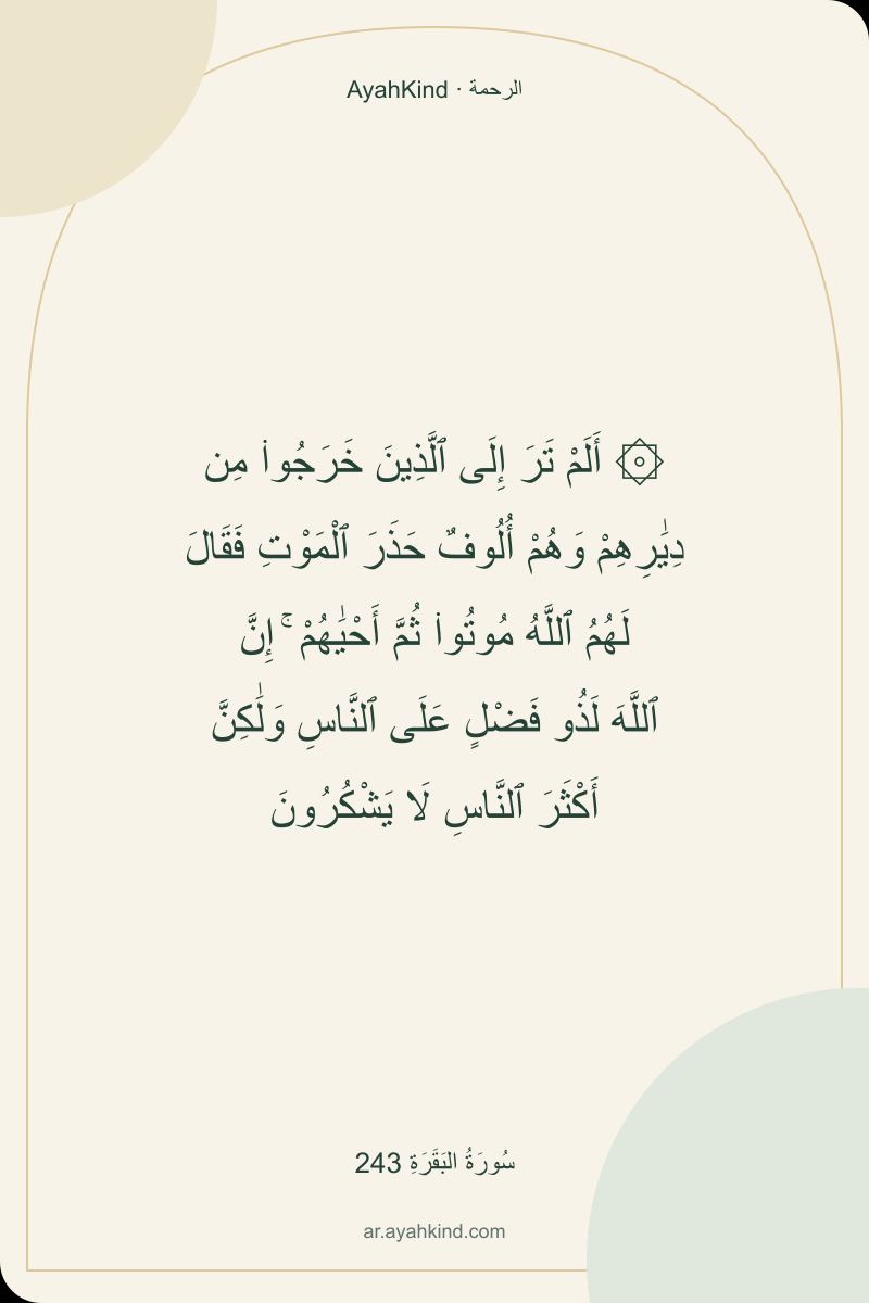 ۞ أَلَمْ تَرَ إِلَى ٱلَّذِينَ خَرَجُوا۟ مِن دِيَٰرِهِمْ وَهُمْ أُلُوفٌ حَذَرَ ٱلْمَوْتِ فَقَالَ لَهُمُ ٱللَّهُ مُوتُوا۟ ثُمَّ أَحْيَٰهُمْ ۚ إِنَّ ٱللَّهَ لَذُو فَضْلٍ عَلَى ٱلنَّاسِ وَلَٰكِنَّ أَكْثَرَ ٱلنَّاسِ لَا يَشْكُرُونَ — سُورَةُ البَقَرَةِ 243