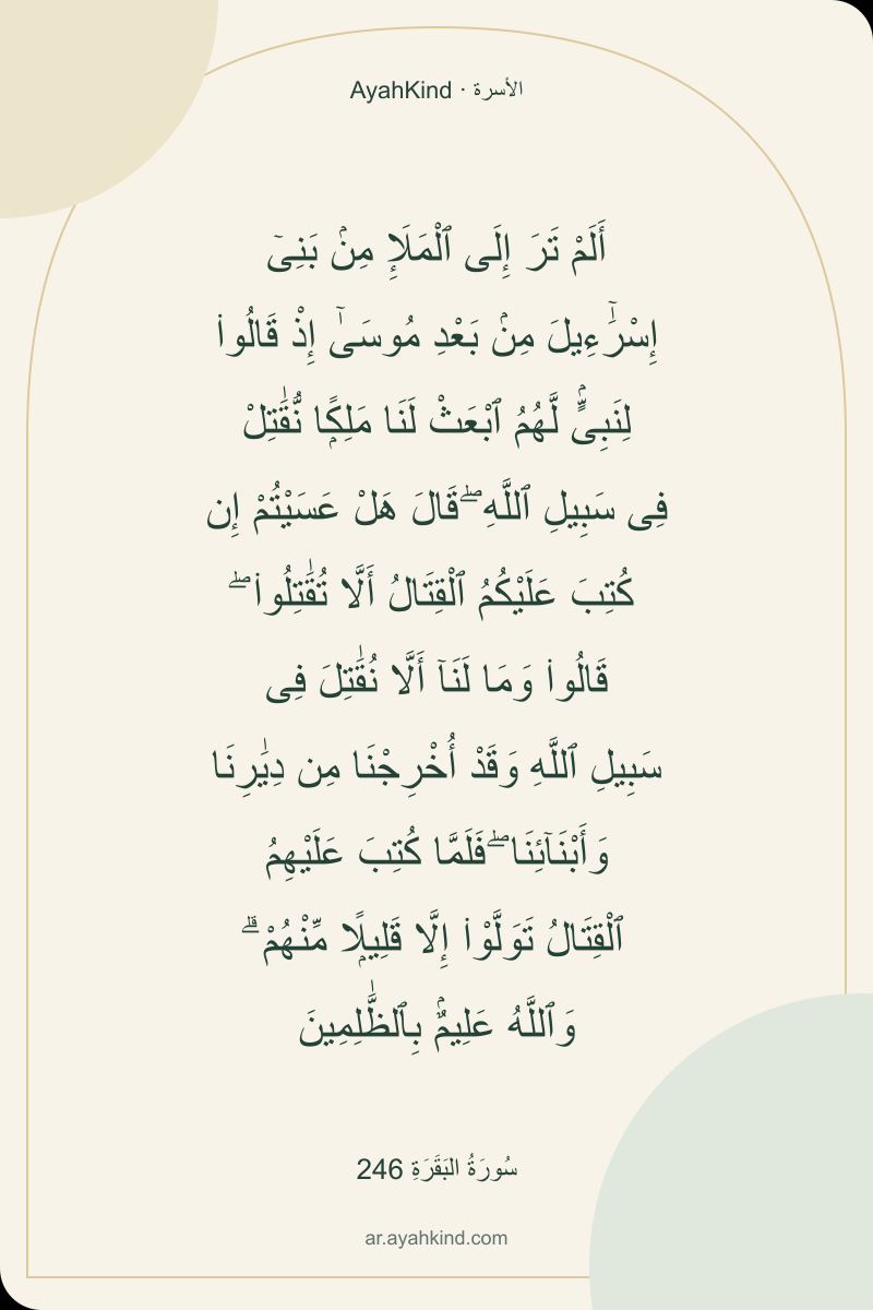 أَلَمْ تَرَ إِلَى ٱلْمَلَإِ مِنۢ بَنِىٓ إِسْرَٰٓءِيلَ مِنۢ بَعْدِ مُوسَىٰٓ إِذْ قَالُوا۟ لِنَبِىٍّۢ لَّهُمُ ٱبْعَثْ لَنَا مَلِكًۭا نُّقَٰتِلْ فِى سَبِيلِ ٱللَّهِ ۖ قَالَ هَلْ عَسَيْتُمْ إِن كُتِبَ عَلَيْكُمُ ٱلْقِتَالُ أَلَّا تُقَٰتِلُوا۟ ۖ قَالُوا۟ وَمَا لَنَآ أَلَّا نُقَٰتِلَ فِى سَبِيلِ ٱللَّهِ وَقَدْ أُخْرِجْنَا مِن دِيَٰرِنَا وَأَبْنَآئِنَا ۖ فَلَمَّا كُتِبَ عَلَيْهِمُ ٱلْقِتَالُ تَوَلَّوْا۟ إِلَّا قَلِيلًۭا مِّنْهُمْ ۗ وَٱللَّهُ عَلِيمٌۢ بِٱلظَّٰلِمِينَ — سُورَةُ البَقَرَةِ 246