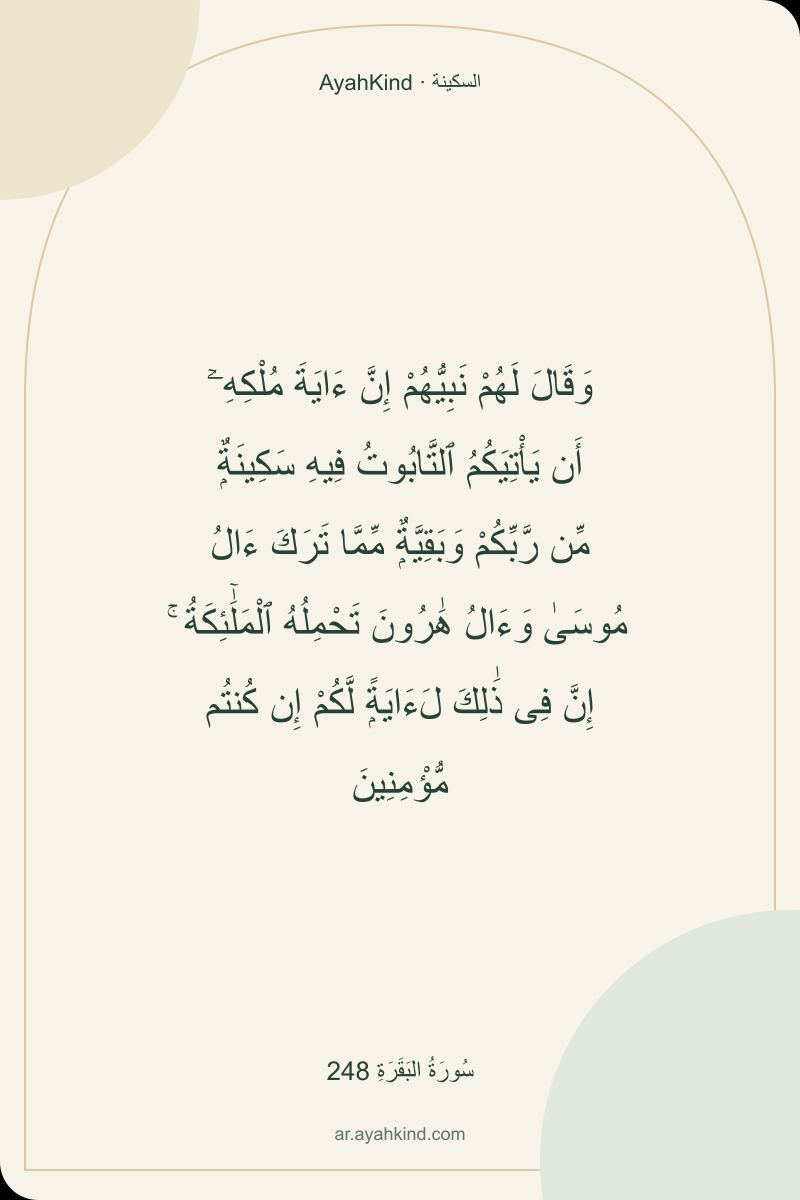 وَقَالَ لَهُمْ نَبِيُّهُمْ إِنَّ ءَايَةَ مُلْكِهِۦٓ أَن يَأْتِيَكُمُ ٱلتَّابُوتُ فِيهِ سَكِينَةٌۭ مِّن رَّبِّكُمْ وَبَقِيَّةٌۭ مِّمَّا تَرَكَ ءَالُ مُوسَىٰ وَءَالُ هَٰرُونَ تَحْمِلُهُ ٱلْمَلَٰٓئِكَةُ ۚ إِنَّ فِى ذَٰلِكَ لَءَايَةًۭ لَّكُمْ إِن كُنتُم مُّؤْمِنِينَ — سُورَةُ البَقَرَةِ 248