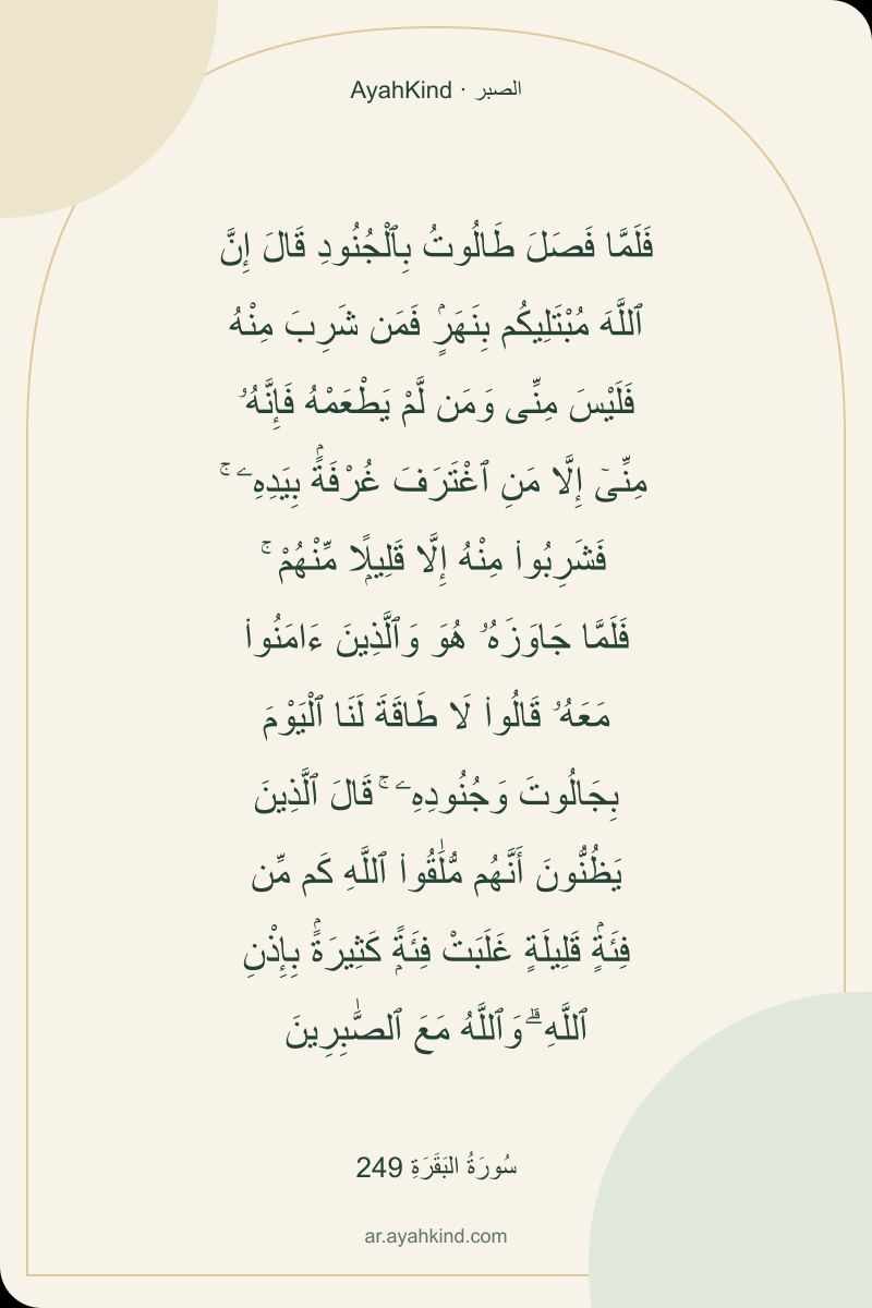 فَلَمَّا فَصَلَ طَالُوتُ بِٱلْجُنُودِ قَالَ إِنَّ ٱللَّهَ مُبْتَلِيكُم بِنَهَرٍۢ فَمَن شَرِبَ مِنْهُ فَلَيْسَ مِنِّى وَمَن لَّمْ يَطْعَمْهُ فَإِنَّهُۥ مِنِّىٓ إِلَّا مَنِ ٱغْتَرَفَ غُرْفَةًۢ بِيَدِهِۦ ۚ فَشَرِبُوا۟ مِنْهُ إِلَّا قَلِيلًۭا مِّنْهُمْ ۚ فَلَمَّا جَاوَزَهُۥ هُوَ وَٱلَّذِينَ ءَامَنُوا۟ مَعَهُۥ قَالُوا۟ لَا طَاقَةَ لَنَا ٱلْيَوْمَ بِجَالُوتَ وَجُنُودِهِۦ ۚ قَالَ ٱلَّذِينَ يَظُنُّونَ أَنَّهُم مُّلَٰقُوا۟ ٱللَّهِ كَم مِّن فِئَةٍۢ قَلِيلَةٍ غَلَبَتْ فِئَةًۭ كَثِيرَةًۢ بِإِذْنِ ٱللَّهِ ۗ وَٱللَّهُ مَعَ ٱلصَّٰبِرِينَ — سُورَةُ البَقَرَةِ 249