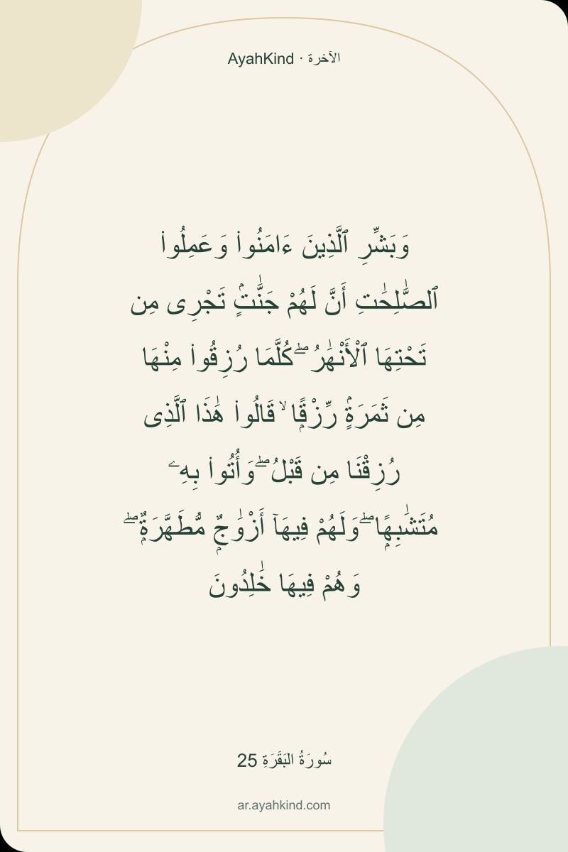 وَبَشِّرِ ٱلَّذِينَ ءَامَنُوا۟ وَعَمِلُوا۟ ٱلصَّٰلِحَٰتِ أَنَّ لَهُمْ جَنَّٰتٍۢ تَجْرِى مِن تَحْتِهَا ٱلْأَنْهَٰرُ ۖ كُلَّمَا رُزِقُوا۟ مِنْهَا مِن ثَمَرَةٍۢ رِّزْقًۭا ۙ قَالُوا۟ هَٰذَا ٱلَّذِى رُزِقْنَا مِن قَبْلُ ۖ وَأُتُوا۟ بِهِۦ مُتَشَٰبِهًۭا ۖ وَلَهُمْ فِيهَآ أَزْوَٰجٌۭ مُّطَهَّرَةٌۭ ۖ وَهُمْ فِيهَا خَٰلِدُونَ — سُورَةُ البَقَرَةِ 25
