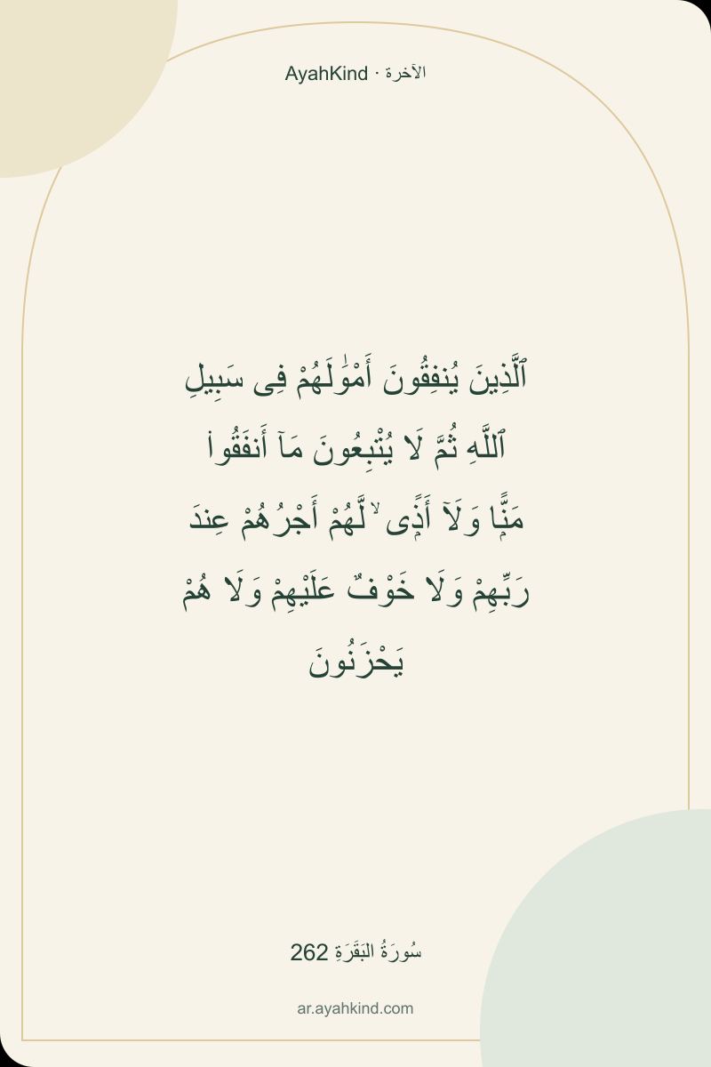 ٱلَّذِينَ يُنفِقُونَ أَمْوَٰلَهُمْ فِى سَبِيلِ ٱللَّهِ ثُمَّ لَا يُتْبِعُونَ مَآ أَنفَقُوا۟ مَنًّۭا وَلَآ أَذًۭى ۙ لَّهُمْ أَجْرُهُمْ عِندَ رَبِّهِمْ وَلَا خَوْفٌ عَلَيْهِمْ وَلَا هُمْ يَحْزَنُونَ — سُورَةُ البَقَرَةِ 262