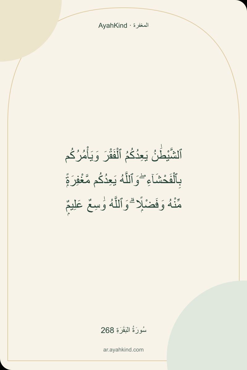 ٱلشَّيْطَٰنُ يَعِدُكُمُ ٱلْفَقْرَ وَيَأْمُرُكُم بِٱلْفَحْشَآءِ ۖ وَٱللَّهُ يَعِدُكُم مَّغْفِرَةًۭ مِّنْهُ وَفَضْلًۭا ۗ وَٱللَّهُ وَٰسِعٌ عَلِيمٌۭ — سُورَةُ البَقَرَةِ 268