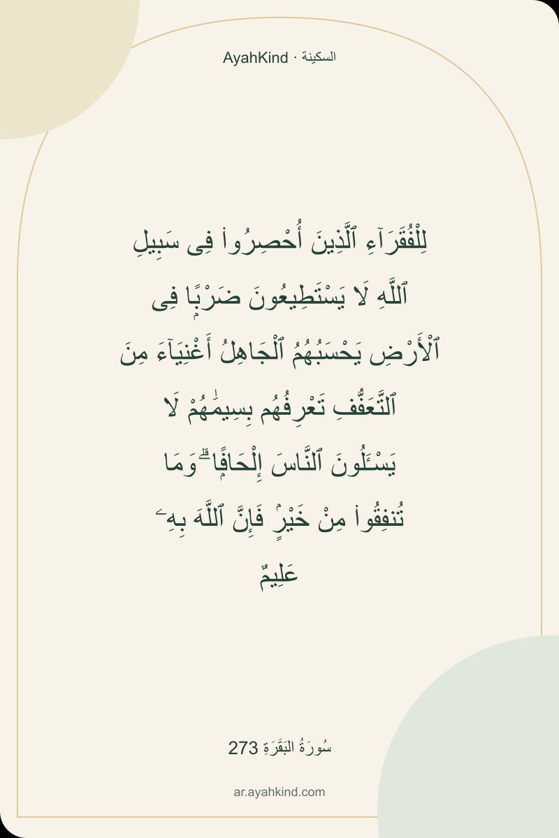 لِلْفُقَرَآءِ ٱلَّذِينَ أُحْصِرُوا۟ فِى سَبِيلِ ٱللَّهِ لَا يَسْتَطِيعُونَ ضَرْبًۭا فِى ٱلْأَرْضِ يَحْسَبُهُمُ ٱلْجَاهِلُ أَغْنِيَآءَ مِنَ ٱلتَّعَفُّفِ تَعْرِفُهُم بِسِيمَٰهُمْ لَا يَسْـَٔلُونَ ٱلنَّاسَ إِلْحَافًۭا ۗ وَمَا تُنفِقُوا۟ مِنْ خَيْرٍۢ فَإِنَّ ٱللَّهَ بِهِۦ عَلِيمٌ — سُورَةُ البَقَرَةِ 273