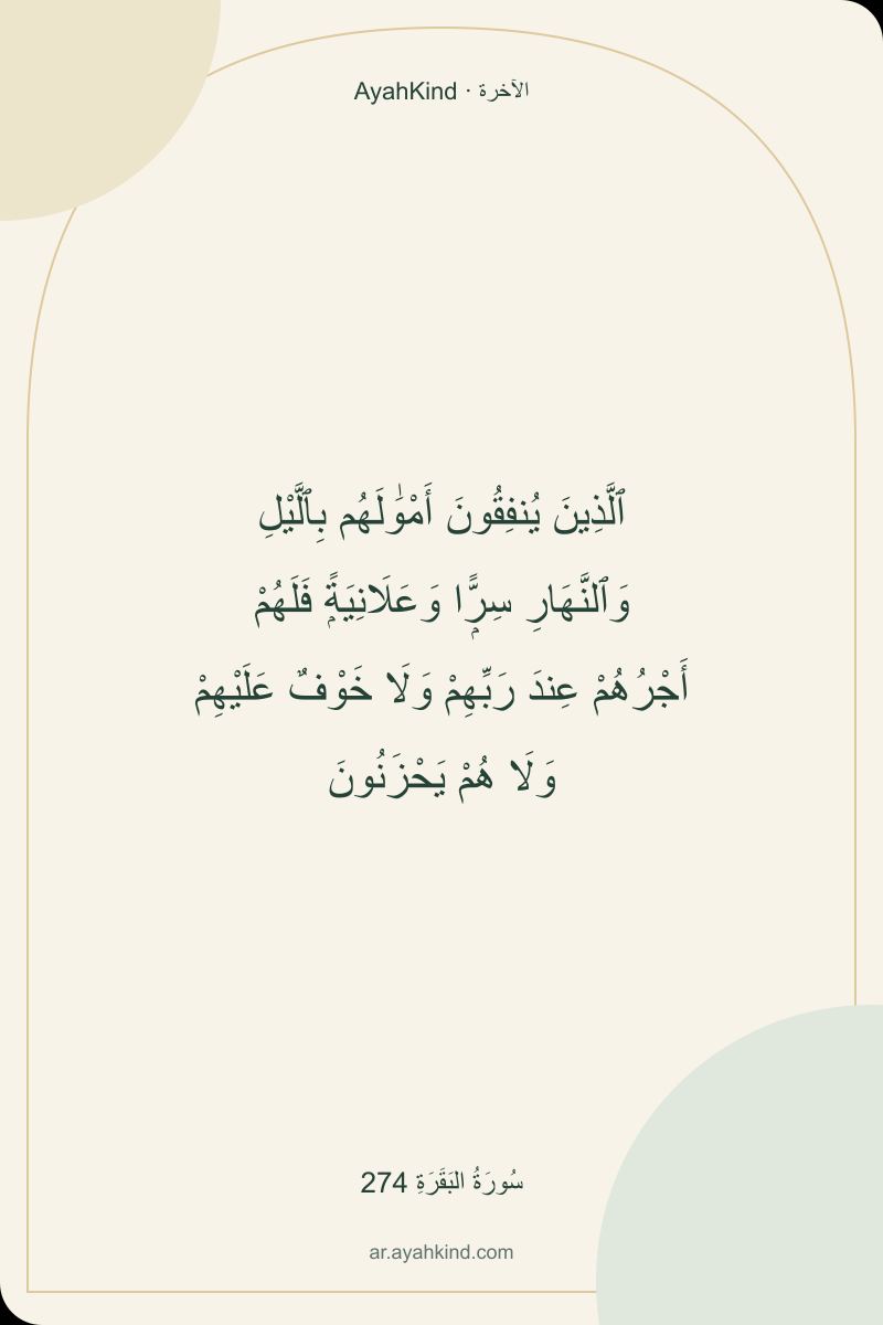 ٱلَّذِينَ يُنفِقُونَ أَمْوَٰلَهُم بِٱلَّيْلِ وَٱلنَّهَارِ سِرًّۭا وَعَلَانِيَةًۭ فَلَهُمْ أَجْرُهُمْ عِندَ رَبِّهِمْ وَلَا خَوْفٌ عَلَيْهِمْ وَلَا هُمْ يَحْزَنُونَ — سُورَةُ البَقَرَةِ 274