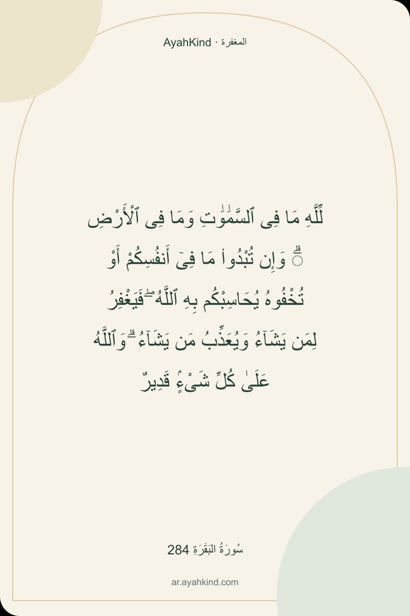 لِّلَّهِ مَا فِى ٱلسَّمَٰوَٰتِ وَمَا فِى ٱلْأَرْضِ ۗ وَإِن تُبْدُوا۟ مَا فِىٓ أَنفُسِكُمْ أَوْ تُخْفُوهُ يُحَاسِبْكُم بِهِ ٱللَّهُ ۖ فَيَغْفِرُ لِمَن يَشَآءُ وَيُعَذِّبُ مَن يَشَآءُ ۗ وَٱللَّهُ عَلَىٰ كُلِّ شَىْءٍۢ قَدِيرٌ — سُورَةُ البَقَرَةِ 284